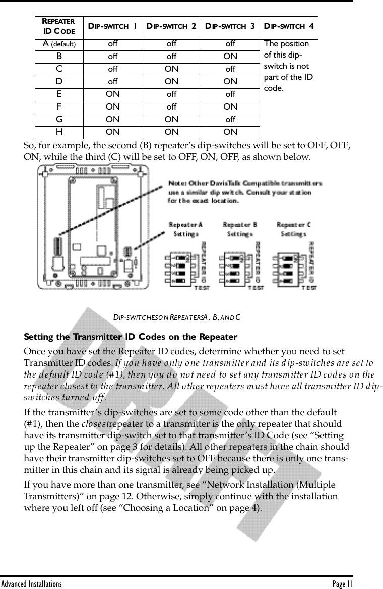 Advanced Installations Page 11So, for example, the second (B) repeater’s dip-switches will be set to OFF, OFF, ON, while the third (C) will be set to OFF, ON, OFF, as shown below.DIP-SWITCHES ON REPEATERS A, B, AND CSetting the Transmitter ID Codes on the RepeaterOnce you have set the Repeater ID codes, determine whether you need to set Transmitter ID codes. If you have only one transmitter and its dip-switches are set to the default ID code (#1), then you do not need to set any transmitter ID codes on the repeater closest to the transmitter. All other repeaters must have all transmitter ID dip-switches turned off. If the transmitter’s dip-switches are set to some code other than the default (#1), then the closest repeater to a transmitter is the only repeater that should have its transmitter dip-switch set to that transmitter’s ID Code (see “Setting up the Repeater” on page 3 for details). All other repeaters in the chain should have their transmitter dip-switches set to OFF because there is only one trans-mitter in this chain and its signal is already being picked up. If you have more than one transmitter, see “Network Installation (Multiple Transmitters)” on page 12. Otherwise, simply continue with the installation where you left off (see “Choosing a Location” on page 4).REPEATER  ID CODE DIP -SWITCH  1 DIP -SWITCH  2 DIP -SWITCH  3 DIP -SWITCH  4A (default)  off off off The position of this dip-switch is not part of the ID code.Boff off ONCoff ON offDoff ON ONEON off offFON off ONGON ON offHON ON ON