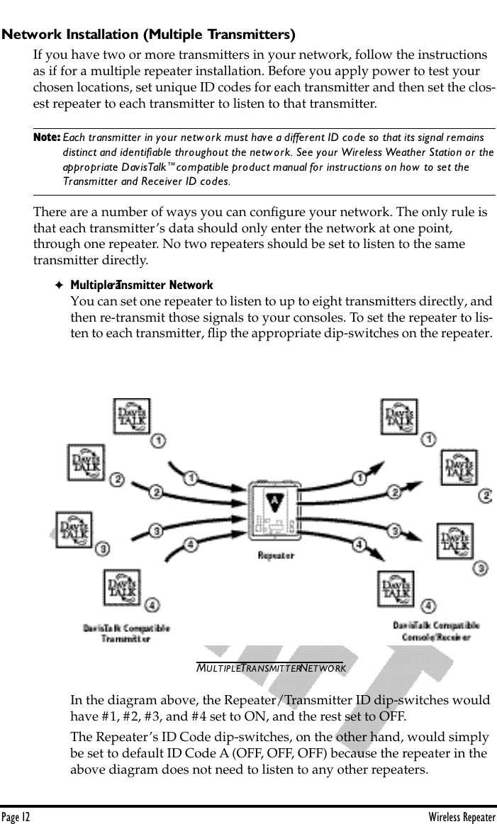 Page 12 Wireless RepeaterNetwork Installation (Multiple Transmitters)If you have two or more transmitters in your network, follow the instructions as if for a multiple repeater installation. Before you apply power to test your chosen locations, set unique ID codes for each transmitter and then set the clos-est repeater to each transmitter to listen to that transmitter. Note: Each transmitter in your network must have a different ID code so that its signal remains       distinct and identiﬁable throughout the network. See your Wireless Weather Station or the    appropriate DavisTalk™compatible product manual for instructions on how to set the         Transmitter and Receiver ID codes.There are a number of ways you can conﬁgure your network. The only rule is that each transmitter’s data should only enter the network at one point,  through one repeater. No two repeaters should be set to listen to the same transmitter directly.✦Multiple Transmitter NetworkYou can set one repeater to listen to up to eight transmitters directly, and then re-transmit those signals to your consoles. To set the repeater to lis-ten to each transmitter, ﬂip the appropriate dip-switches on the repeater. MULTIPLE TRANSMITTER NETWORKIn the diagram above, the Repeater/Transmitter ID dip-switches would have #1, #2, #3, and #4 set to ON, and the rest set to OFF. The Repeater’s ID Code dip-switches, on the other hand, would simply be set to default ID Code A (OFF, OFF, OFF) because the repeater in the above diagram does not need to listen to any other repeaters.