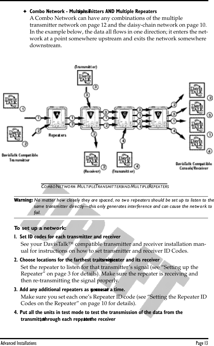 Advanced Installations Page 13✦Combo Network - Multiple Transmitters AND Multiple RepeatersA Combo Network can have any combinations of the multiple           transmitter network on page 12 and the daisy-chain network on page 10. In the example below, the data all ﬂows in one direction; it enters the net-work at a point somewhere upstream and exits the network somewhere downstream.COMBO NETWORK- MULTIPLE TRANSMITTERS AND MULTIPLE REPEATERSWarning: No matter how closely they are spaced, no two repeaters should be set up to listen to the same transmitter directly—this only generates interference and can cause the network to fail.To set up a network:1. Set ID codes for each transmitter and receiver. See your DavisTalk™ compatible transmitter and receiver installation man-ual for instructions on how to set transmitter and receiver ID Codes.2. Choose locations for the farthest transmitter, its repeater and its receiver.Set the repeater to listen for that transmitter’s signal (see “Setting up the Repeater” on page 3 for details). Make sure the repeater is receiving and then re-transmitting the signal properly. 3. Add any additional repeaters as necessary, one at a time.Make sure you set each one’s Repeater ID code (see “Setting the Repeater ID Codes on the Repeater” on page 10 for details).4. Put all the units in test mode to test the transmission of the data from the           transmitter, through each repeater, to the receiver. 