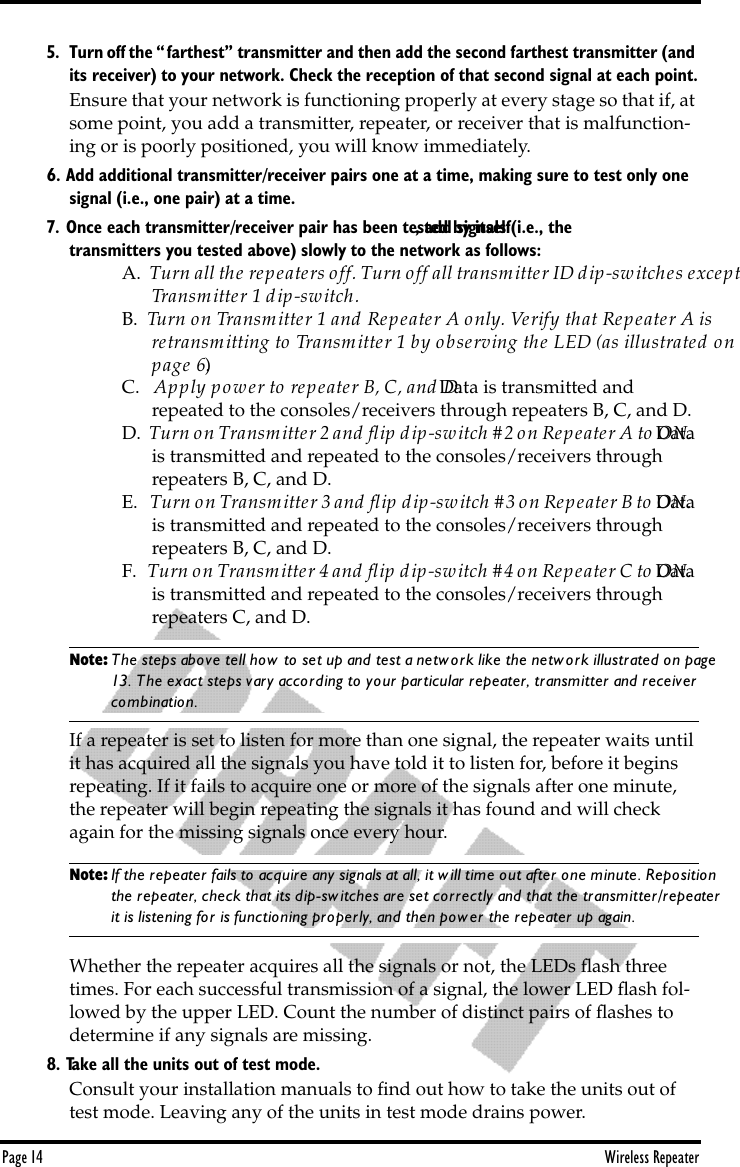 Page 14 Wireless Repeater5. Turn off the “farthest” transmitter and then add the second farthest transmitter (and its receiver) to your network. Check the reception of that second signal at each point.Ensure that your network is functioning properly at every stage so that if, at some point, you add a transmitter, repeater, or receiver that is malfunction-ing or is poorly positioned, you will know immediately.6. Add additional transmitter/receiver pairs one at a time, making sure to test only one signal (i.e., one pair) at a time.7. Once each transmitter/receiver pair has been tested by itself, add signals (i.e., the transmitters you tested above) slowly to the network as follows:A.  Turn all the repeaters off. Turn off all transmitter ID dip-switches except  Transmitter 1 dip-switch.B.  Turn on Transmitter 1 and Repeater A only. Verify that Repeater A is retransmitting to Transmitter 1 by observing the LED (as illustrated on page 6.)C.   Apply power to repeater B, C, and D. Data is transmitted and repeated to the consoles/receivers through repeaters B, C, and D.D.  Turn on Transmitter 2 and ﬂip dip-switch #2 on Repeater A to ON. Data is transmitted and repeated to the consoles/receivers through repeaters B, C, and D.E.   Turn on Transmitter 3 and ﬂip dip-switch #3 on Repeater B to ON. Data is transmitted and repeated to the consoles/receivers through repeaters B, C, and D.F.   Turn on Transmitter 4 and ﬂip dip-switch #4 on Repeater C to ON. Data is transmitted and repeated to the consoles/receivers through repeaters C, and D.Note: The steps above tell how to set up and test a network like the network illustrated on page 13. The exact steps vary according to your particular repeater, transmitter and receiver  combination.If a repeater is set to listen for more than one signal, the repeater waits until it has acquired all the signals you have told it to listen for, before it begins repeating. If it fails to acquire one or more of the signals after one minute, the repeater will begin repeating the signals it has found and will check again for the missing signals once every hour. Note: If the repeater fails to acquire any signals at all, it will time out after one minute. Reposition the repeater, check that its dip-switches are set correctly and that the transmitter/repeater it is listening for is functioning properly, and then power the repeater up again.Whether the repeater acquires all the signals or not, the LEDs ﬂash three times. For each successful transmission of a signal, the lower LED ﬂash fol-lowed by the upper LED. Count the number of distinct pairs of ﬂashes to determine if any signals are missing.8. Take all the units out of test mode.Consult your installation manuals to ﬁnd out how to take the units out of test mode. Leaving any of the units in test mode drains power.