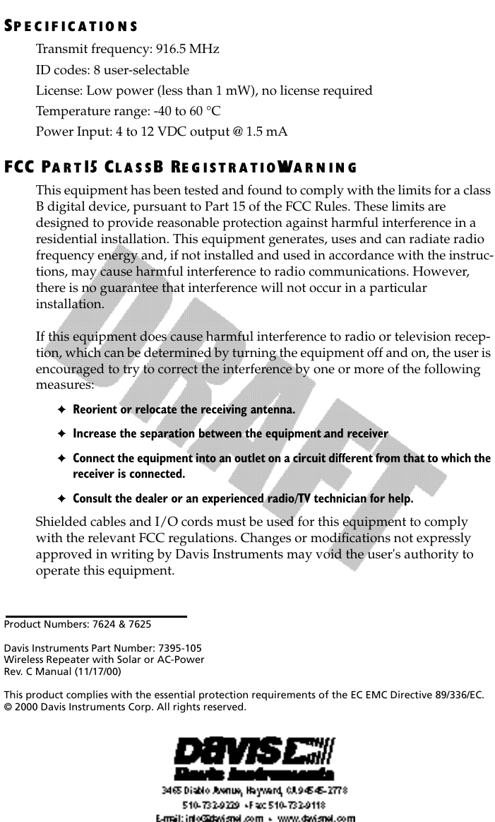 Product Numbers: 7624 &amp; 7625Davis Instruments Part Number: 7395-105Wireless Repeater with Solar or AC-PowerRev. C Manual (11/17/00)This product complies with the essential protection requirements of the EC EMC Directive 89/336/EC. © 2000 Davis Instruments Corp. All rights reserved.SP E C IF I C A T IO N STransmit frequency: 916.5 MHzID codes: 8 user-selectableLicense: Low power (less than 1 mW), no license requiredTemperature range: -40 to 60 °CPower Input: 4 to 12 VDC output @ 1.5 mAFCC PA R T 15 CL A S SB RE G IS T R A T I O NWA R N I N GThis equipment has been tested and found to comply with the limits for a class B digital device, pursuant to Part 15 of the FCC Rules. These limits are designed to provide reasonable protection against harmful interference in a residential installation. This equipment generates, uses and can radiate radio frequency energy and, if not installed and used in accordance with the instruc-tions, may cause harmful interference to radio communications. However, there is no guarantee that interference will not occur in a particular             installation. If this equipment does cause harmful interference to radio or television recep-tion, which can be determined by turning the equipment off and on, the user is encouraged to try to correct the interference by one or more of the following measures:✦Reorient or relocate the receiving antenna.✦Increase the separation between the equipment and receiver.✦Connect the equipment into an outlet on a circuit different from that to which the receiver is connected.✦Consult the dealer or an experienced radio/TV technician for help.Shielded cables and I/O cords must be used for this equipment to comply with the relevant FCC regulations. Changes or modiﬁcations not expressly approved in writing by Davis Instruments may void the user&apos;s authority to operate this equipment.