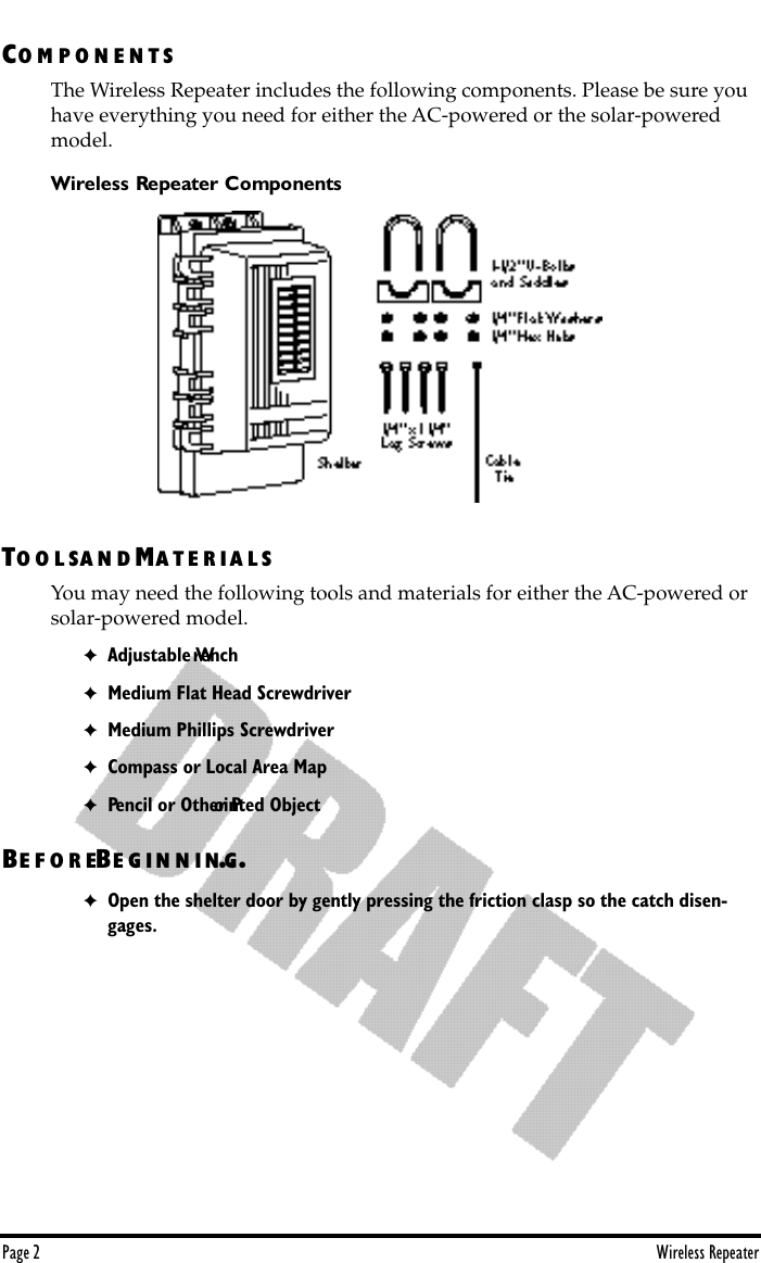 Page 2 Wireless RepeaterCO M P O N E N T SThe Wireless Repeater includes the following components. Please be sure you have everything you need for either the AC-powered or the solar-powered model.Wireless Repeater ComponentsTO O L SA N D MA T E R IA L SYou may need the following tools and materials for either the AC-powered or solar-powered model.✦Adjustable Wrench✦Medium Flat Head Screwdriver✦Medium Phillips Screwdriver✦Compass or Local Area Map✦Pencil or Other Pointed ObjectBE F O R EBE G I N N IN G...✦Open the shelter door by gently pressing the friction clasp so the catch disen-gages. 