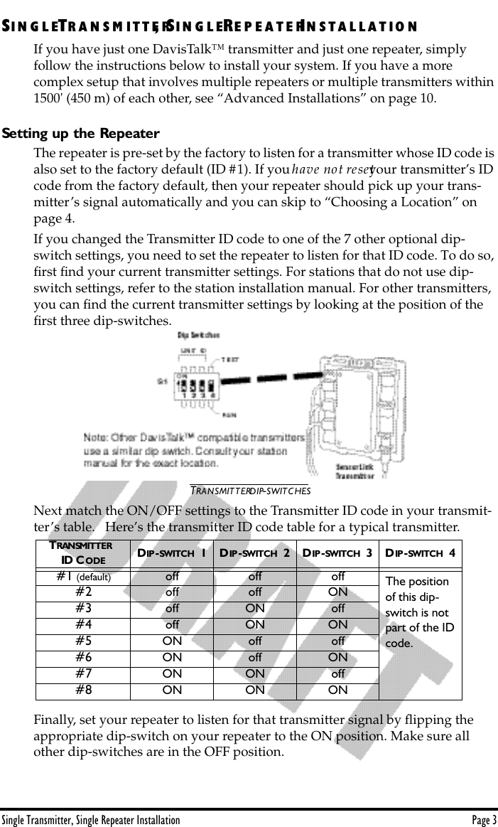 Single Transmitter, Single Repeater Installation Page 3SIN G L ETR A N S M I T T E R, SI N G L ERE P E A T E RIN S T A L L A T I O NIf you have just one DavisTalk™ transmitter and just one repeater, simply     follow the instructions below to install your system. If you have a more       complex setup that involves multiple repeaters or multiple transmitters within 1500&apos; (450 m) of each other, see “Advanced Installations” on page 10.Setting up the RepeaterThe repeater is pre-set by the factory to listen for a transmitter whose ID code is also set to the factory default (ID #1). If you have not reset your transmitter’s ID code from the factory default, then your repeater should pick up your trans-mitter’s signal automatically and you can skip to “Choosing a Location” on page 4.If you changed the Transmitter ID code to one of the 7 other optional dip-switch settings, you need to set the repeater to listen for that ID code. To do so, ﬁrst ﬁnd your current transmitter settings. For stations that do not use dip-switch settings, refer to the station installation manual. For other transmitters, you can ﬁnd the current transmitter settings by looking at the position of the ﬁrst three dip-switches.TRANSMITTER DIP-SWITCHESNext match the ON/OFF settings to the Transmitter ID code in your transmit-ter’s table.   Here’s the transmitter ID code table for a typical transmitter.Finally, set your repeater to listen for that transmitter signal by ﬂipping the appropriate dip-switch on your repeater to the ON position. Make sure all other dip-switches are in the OFF position.TRANSMITTER  ID CODE DIP -SWITCH  1 DIP -SWITCH  2 DIP -SWITCH  3 DIP -SWITCH  4#1 (default)  off off off The position of this dip-switch is not part of the ID code.#2 off off ON#3 off ON off#4 off ON ON#5 ON off off#6 ON off ON#7 ON ON off#8 ON ON ON