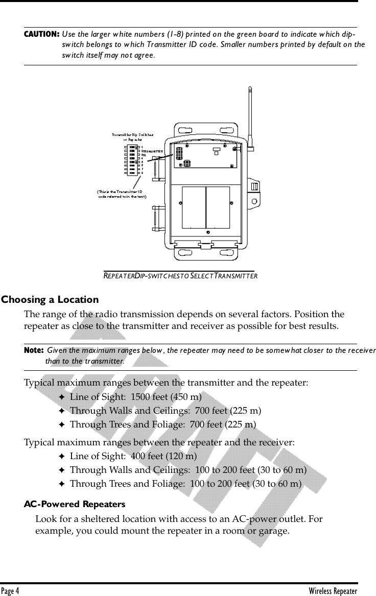 Page 4 Wireless RepeaterCAUTION: Use the larger white numbers (1-8) printed on the green board to indicate which dip-switch belongs to which Transmitter ID code. Smaller numbers printed by default on the switch itself may not agree.REPEATER DIP-SWITCHES TO SELECT TRANSMITTERChoosing a LocationThe range of the radio transmission depends on several factors. Position the repeater as close to the transmitter and receiver as possible for best results.Note:  Given the maximum ranges below, the repeater may need to be somewhat closer to the receiver than to the transmitter.Typical maximum ranges between the transmitter and the repeater:✦Line of Sight:  1500 feet (450 m)✦Through Walls and Ceilings:  700 feet (225 m)✦Through Trees and Foliage:  700 feet (225 m) Typical maximum ranges between the repeater and the receiver:✦Line of Sight:  400 feet (120 m)✦Through Walls and Ceilings:  100 to 200 feet (30 to 60 m)✦Through Trees and Foliage:  100 to 200 feet (30 to 60 m)AC-Powered RepeatersLook for a sheltered location with access to an AC-power outlet. For      example, you could mount the repeater in a room or garage.