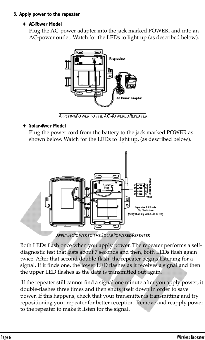 Page 6 Wireless Repeater3. Apply power to the repeater.✦AC-Power ModelPlug the AC-power adapter into the jack marked POWER, and into an AC-power outlet. Watch for the LEDs to light up (as described below). APPLYING POWER TO THE AC-POWERED REPEATER✦Solar-Power ModelPlug the power cord from the battery to the jack marked POWER as shown below. Watch for the LEDs to light up, (as described below).APPLYING POWER TO THE SOLAR-POWERED REPEATERBoth LEDs ﬂash once when you apply power. The repeater performs a self-diagnostic test that lasts about 7 seconds and then, both LEDs ﬂash again twice. After that second double-ﬂash, the repeater begins listening for a    signal. If it ﬁnds one, the lower LED ﬂashes as it receives a signal and then the upper LED ﬂashes as the data is transmitted out again.  If the repeater still cannot ﬁnd a signal one minute after you apply power, it double-ﬂashes three times and then shuts itself down in order to save power. If this happens, check that your transmitter is transmitting and try repositioning your repeater for better reception. Remove and reapply power to the repeater to make it listen for the signal. 