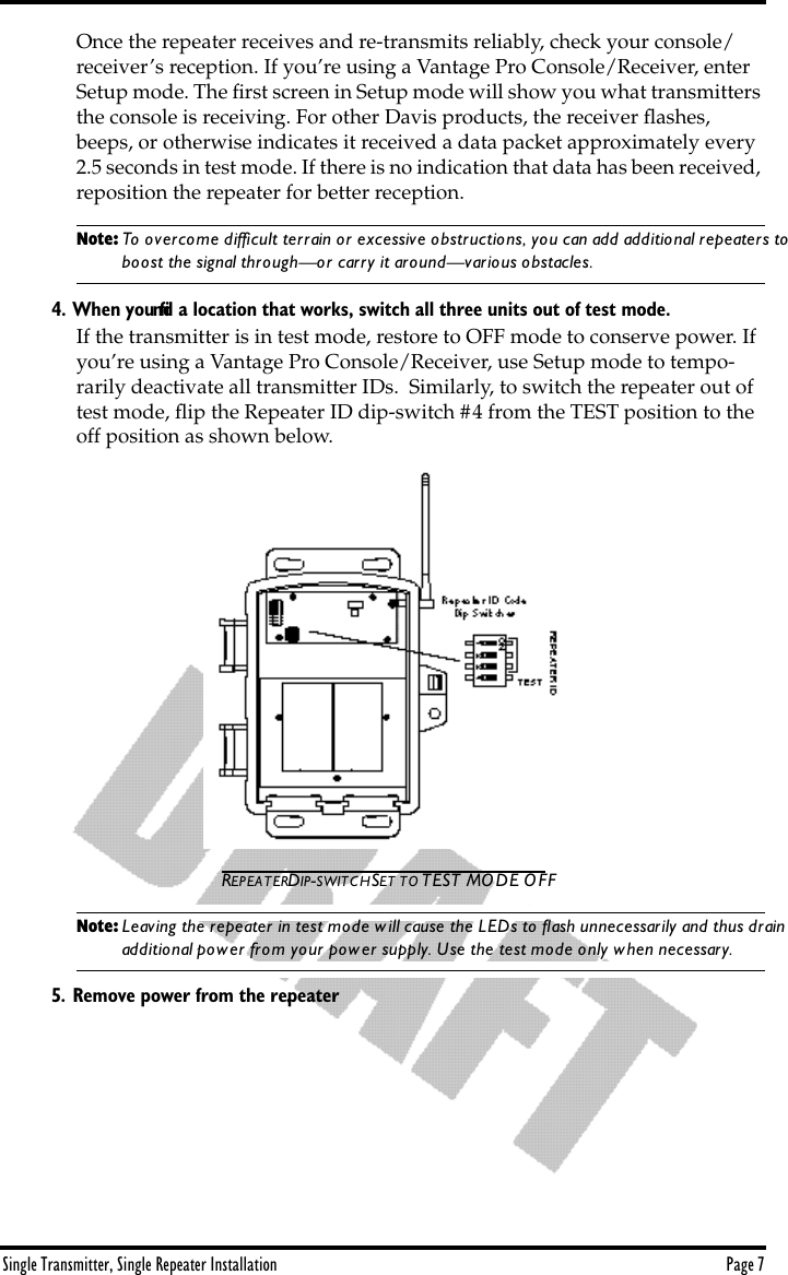 Single Transmitter, Single Repeater Installation Page 7Once the repeater receives and re-transmits reliably, check your console/receiver’s reception. If you’re using a Vantage Pro Console/Receiver, enter  Setup mode. The ﬁrst screen in Setup mode will show you what transmitters the console is receiving. For other Davis products, the receiver ﬂashes, beeps, or otherwise indicates it received a data packet approximately every 2.5 seconds in test mode. If there is no indication that data has been received, reposition the repeater for better reception.Note: To overcome difﬁcult terrain or excessive obstructions, you can add additional repeaters to boost the signal through—or carry it around—various obstacles.4. When you ﬁnd a location that works, switch all three units out of test mode.If the transmitter is in test mode, restore to OFF mode to conserve power. If you’re using a Vantage Pro Console/Receiver, use Setup mode to tempo-rarily deactivate all transmitter IDs.  Similarly, to switch the repeater out of test mode, ﬂip the Repeater ID dip-switch #4 from the TEST position to the off position as shown below.REPEATER DIP-SWITCH SET TO TEST MODE OFFNote: Leaving the repeater in test mode will cause the LEDs to ﬂash unnecessarily and thus drain additional power from your power supply. Use the test mode only when necessary.5. Remove power from the repeater.