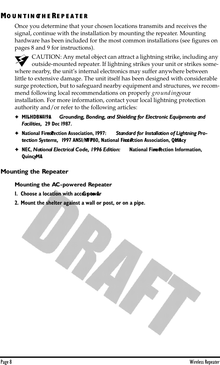 Page 8 Wireless RepeaterMO U N T IN GT H E RE P E A T E ROnce you determine that your chosen locations transmits and receives the    signal, continue with the installation by mounting the repeater. Mounting hardware has been included for the most common installations (see ﬁgures on pages 8 and 9 for instructions).CAUTION: Any metal object can attract a lightning strike, including any outside-mounted repeater. If lightning strikes your unit or strikes some-where nearby, the unit’s internal electronics may suffer anywhere between     little to extensive damage. The unit itself has been designed with considerable surge protection, but to safeguard nearby equipment and structures, we recom-mend following local recommendations on properly grounding your           installation. For more information, contact your local lightning protection authority and/or refer to the following articles: ✦MIL-HDBK-419A:   Grounding, Bonding, and Shielding for Electronic Equipments and Facilities,  29 Dec 1987.✦National Fire Protection Association, 1997:   Standard for Installation of Lightning Pro-tection Systems,  1997 ANSI/NFPA 780, National Fire Protection Association, Quincy, MA.✦NEC, National Electrical Code, 1996 Edition:   National Fire Protection Information, Quincy, MA.Mounting the RepeaterMounting the AC-powered Repeater1. Choose a location with access to AC power.2. Mount the shelter against a wall or post, or on a pipe.