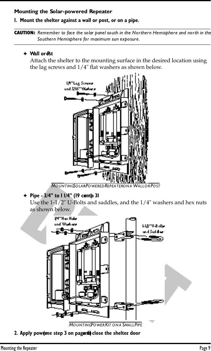 Mounting the Repeater Page 9Mounting the Solar-powered Repeater1. Mount the shelter against a wall or post, or on a pipe. CAUTION: Remember to face the solar panel south in the Northern Hemisphere and north in the Southern Hemisphere for maximum sun exposure.✦Wall or PostAttach the shelter to the mounting surface in the desired location using the lag screws and 1/4&quot; ﬂat washers as shown below. MOUNTING SOLAR-POWERED REPEATER ON A WALL OR POST✦Pipe - 3/4” to 1 1/4” (19 cm to 31 cm)Use the 1-1/2&quot; U-Bolts and saddles, and the 1/4&quot; washers and hex nuts as shown below. MOUNTING POWER KIT ON A SMALL PIPE2. Apply power (see step 3 on page 6) and close the shelter door.