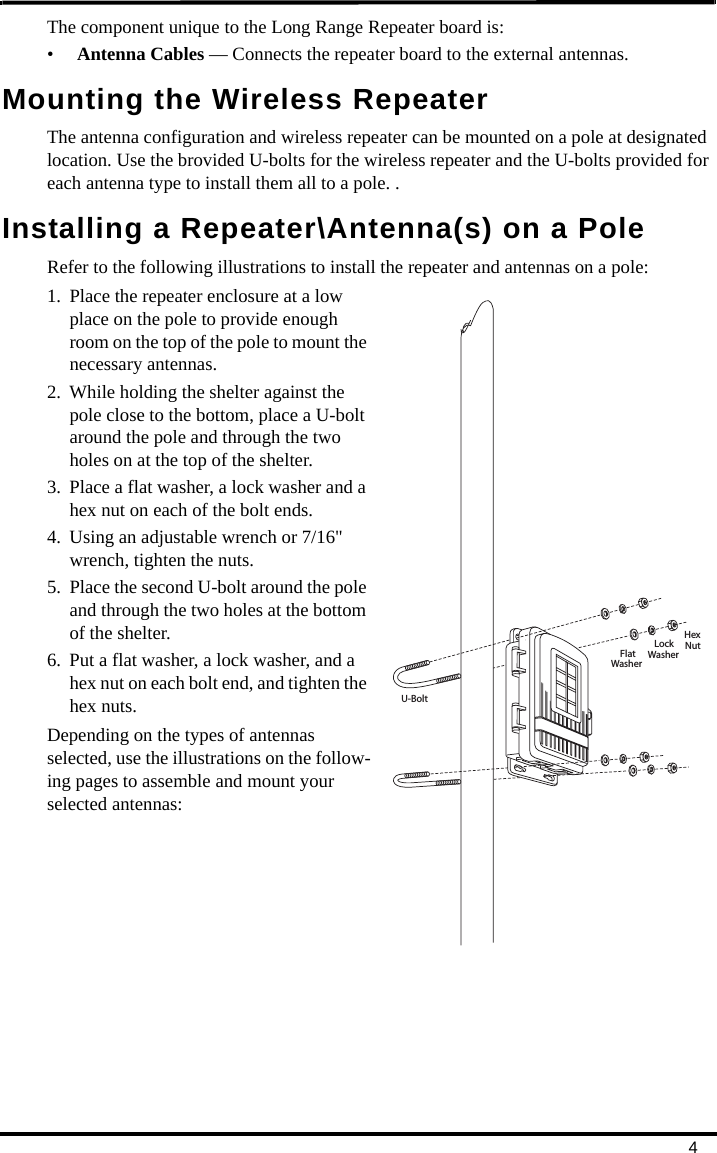 4The component unique to the Long Range Repeater board is:•Antenna Cables — Connects the repeater board to the external antennas.Mounting the Wireless RepeaterThe antenna configuration and wireless repeater can be mounted on a pole at designated location. Use the brovided U-bolts for the wireless repeater and the U-bolts provided for each antenna type to install them all to a pole. .Installing a Repeater\Antenna(s) on a PoleRefer to the following illustrations to install the repeater and antennas on a pole:1. Place the repeater enclosure at a low place on the pole to provide enough room on the top of the pole to mount the necessary antennas.2. While holding the shelter against the pole close to the bottom, place a U-bolt around the pole and through the two holes on at the top of the shelter. 3. Place a flat washer, a lock washer and a hex nut on each of the bolt ends. 4. Using an adjustable wrench or 7/16&quot; wrench, tighten the nuts.5. Place the second U-bolt around the pole and through the two holes at the bottom of the shelter. 6. Put a flat washer, a lock washer, and a hex nut on each bolt end, and tighten the hex nuts. Depending on the types of antennas selected, use the illustrations on the follow-ing pages to assemble and mount your selected antennas:FlatWasherLockWasherHexNutU-Bolt