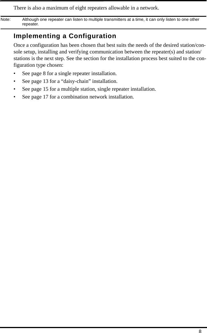8There is also a maximum of eight repeaters allowable in a network. Note:  Although one repeater can listen to multiple transmitters at a time, it can only listen to one other repeater. Implementing a ConfigurationOnce a configuration has been chosen that best suits the needs of the desired station/con-sole setup, installing and verifying communication between the repeater(s) and station/stations is the next step. See the section for the installation process best suited to the con-figuration type chosen:• See page 8 for a single repeater installation.• See page 13 for a “daisy-chain” installation.• See page 15 for a multiple station, single repeater installation.• See page 17 for a combination network installation.
