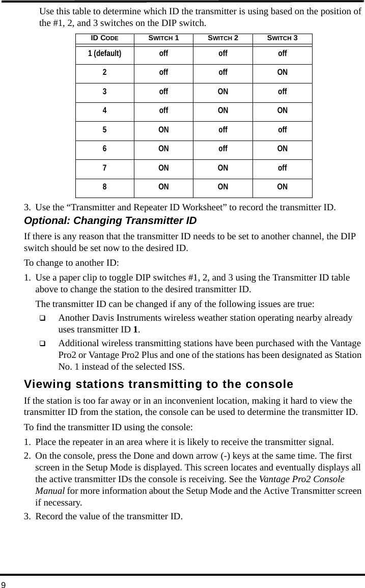 9Use this table to determine which ID the transmitter is using based on the position of the #1, 2, and 3 switches on the DIP switch. 3. Use the “Transmitter and Repeater ID Worksheet” to record the transmitter ID.Optional: Changing Transmitter IDIf there is any reason that the transmitter ID needs to be set to another channel, the DIP switch should be set now to the desired ID.To change to another ID:1. Use a paper clip to toggle DIP switches #1, 2, and 3 using the Transmitter ID table above to change the station to the desired transmitter ID.The transmitter ID can be changed if any of the following issues are true: Another Davis Instruments wireless weather station operating nearby already uses transmitter ID 1. Additional wireless transmitting stations have been purchased with the Vantage Pro2 or Vantage Pro2 Plus and one of the stations has been designated as Station No. 1 instead of the selected ISS. Viewing stations transmitting to the consoleIf the station is too far away or in an inconvenient location, making it hard to view the transmitter ID from the station, the console can be used to determine the transmitter ID.To find the transmitter ID using the console:1. Place the repeater in an area where it is likely to receive the transmitter signal.2. On the console, press the Done and down arrow (-) keys at the same time. The first screen in the Setup Mode is displayed. This screen locates and eventually displays all the active transmitter IDs the console is receiving. See the Vantage Pro2 Console Manual for more information about the Setup Mode and the Active Transmitter screen if necessary.3. Record the value of the transmitter ID.ID CODE SWITCH 1SWITCH 2SWITCH 31 (default)    off off off2offoffON3offONoff4 off ON ON5ONoffoff6ONoffON7ONONoff8ONONON