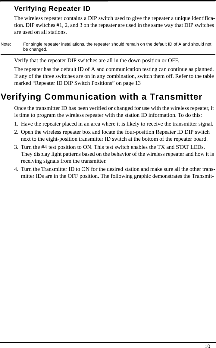 10Verifying Repeater IDThe wireless repeater contains a DIP switch used to give the repeater a unique identifica-tion. DIP switches #1, 2, and 3 on the repeater are used in the same way that DIP switches are used on all stations. Note:  For single repeater installations, the repeater should remain on the default ID of A and should not be changed.Verify that the repeater DIP switches are all in the down position or OFF.The repeater has the default ID of A and communication testing can continue as planned. If any of the three switches are on in any combination, switch them off. Refer to the table marked “Repeater ID DIP Switch Positions” on page 13Verifying Communication with a TransmitterOnce the transmitter ID has been verified or changed for use with the wireless repeater, it is time to program the wireless repeater with the station ID information. To do this:1. Have the repeater placed in an area where it is likely to receive the transmitter signal.2. Open the wireless repeater box and locate the four-position Repeater ID DIP switch next to the eight-position transmitter ID switch at the bottom of the repeater board.3. Turn the #4 test position to ON. This test switch enables the TX and STAT LEDs. They display light patterns based on the behavior of the wireless repeater and how it is receiving signals from the transmitter. 4. Turn the Transmitter ID to ON for the desired station and make sure all the other trans-mitter IDs are in the OFF position. The following graphic demonstrates the Transmit-