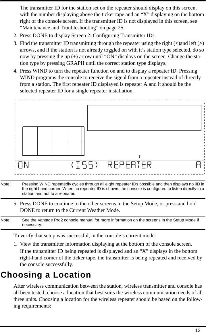 12The transmitter ID for the station set on the repeater should display on this screen, with the number displaying above the ticker tape and an “X” displaying on the bottom right of the console screen. If the transmitter ID is not displayed in this screen, see “Maintenance and Troubleshooting” on page 25.2. Press DONE to display Screen 2: Configuring Transmitter IDs. 3. Find the transmitter ID transmitting through the repeater using the right (&lt;)and left (&gt;) arrows, and if the station is not already toggled on with it’s station type selected, do so now by pressing the up (+) arrow until “ON” displays on the screen. Change the sta-tion type by pressing GRAPH until the correct station type displays.4. Press WIND to turn the repeater function on and to display a repeater ID. Pressing WIND programs the console to receive the signal from a repeater instead of directly from a station. The first repeater ID displayed is repeater A and it should be the selected repeater ID for a single repeater installation. Note:  Pressing WIND repeatedly cycles through all eight repeater IDs possible and then displays no iID in the right hand corner. When no repeater ID is shown, the console is configured to listen directly to a station and not to a repeater. 5. Press DONE to continue to the other screens in the Setup Mode, or press and hold DONE to return to the Current Weather Mode.Note:  See the Vantage Pro2 console manual for more information on the screens in the Setup Mode if necessary.To verify that setup was successful, in the console’s current mode:1. View the transmitter information displaying at the bottom of the console screen. If the transmitter ID being repeated is displayed and an “X” displays in the bottom right-hand corner of the ticker tape, the transmitter is being repeated and received by the console successfully.Choosing a LocationAfter wireless communication between the station, wireless transmitter and console has all been tested, choose a location that best suits the wireless communication needs of all three units. Choosing a location for the wireless repeater should be based on the follow-ing requirements:                      1
