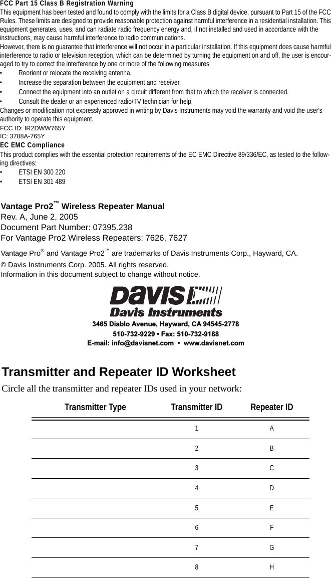 Vantage Pro2™ Wireless Repeater ManualRev. A, June 2, 2005Document Part Number: 07395.238For Vantage Pro2 Wireless Repeaters: 7626, 7627Vantage Pro® and Vantage Pro2™ are trademarks of Davis Instruments Corp., Hayward, CA. © Davis Instruments Corp. 2005. All rights reserved.Information in this document subject to change without notice.3465 Diablo Avenue, Hayward, CA 94545-2778510-732-9229 • Fax: 510-732-9188E-mail: info@davisnet.com  •  www.davisnet.com FCC Part 15 Class B Registration WarningThis equipment has been tested and found to comply with the limits for a Class B digital device, pursuant to Part 15 of the FCC Rules. These limits are designed to provide reasonable protection against harmful interference in a residential installation. This equipment generates, uses, and can radiate radio frequency energy and, if not installed and used in accordance with the instructions, may cause harmful interference to radio communications.However, there is no guarantee that interference will not occur in a particular installation. If this equipment does cause harmful interference to radio or television reception, which can be determined by turning the equipment on and off, the user is encour-aged to try to correct the interference by one or more of the following measures:• Reorient or relocate the receiving antenna.• Increase the separation between the equipment and receiver.• Connect the equipment into an outlet on a circuit different from that to which the receiver is connected.• Consult the dealer or an experienced radio/TV technician for help.Changes or modification not expressly approved in writing by Davis Instruments may void the warranty and void the user&apos;s authority to operate this equipment.FCC ID: IR2DWW765YIC: 3788A-765YEC EMC ComplianceThis product complies with the essential protection requirements of the EC EMC Directive 89/336/EC, as tested to the follow-ing directives: • ETSI EN 300 220• ETSI EN 301 489Transmitter and Repeater ID WorksheetCircle all the transmitter and repeater IDs used in your network:Transmitter Type Transmitter ID Repeater ID1A2B3C4D5E6F7G8H