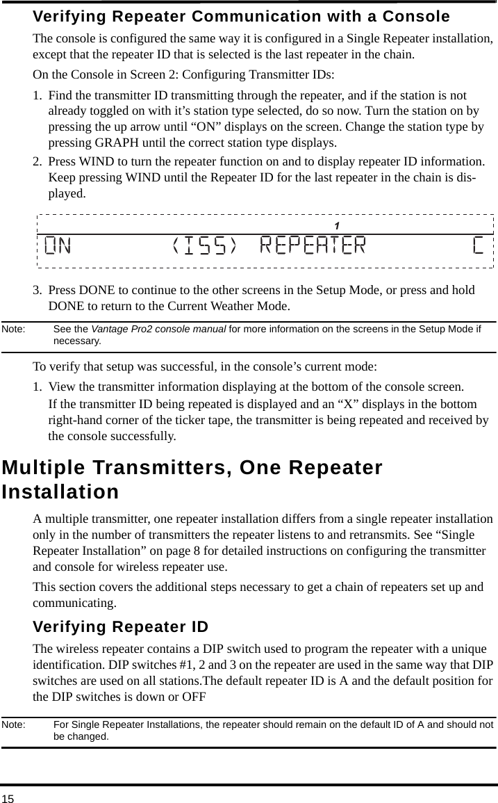 15Verifying Repeater Communication with a ConsoleThe console is configured the same way it is configured in a Single Repeater installation, except that the repeater ID that is selected is the last repeater in the chain.On the Console in Screen 2: Configuring Transmitter IDs:1. Find the transmitter ID transmitting through the repeater, and if the station is not already toggled on with it’s station type selected, do so now. Turn the station on by pressing the up arrow until “ON” displays on the screen. Change the station type by pressing GRAPH until the correct station type displays.2. Press WIND to turn the repeater function on and to display repeater ID information. Keep pressing WIND until the Repeater ID for the last repeater in the chain is dis-played.3. Press DONE to continue to the other screens in the Setup Mode, or press and hold DONE to return to the Current Weather Mode.Note: See the Vantage Pro2 console manual for more information on the screens in the Setup Mode if necessary.To verify that setup was successful, in the console’s current mode:1. View the transmitter information displaying at the bottom of the console screen. If the transmitter ID being repeated is displayed and an “X” displays in the bottom right-hand corner of the ticker tape, the transmitter is being repeated and received by the console successfully.Multiple Transmitters, One Repeater InstallationA multiple transmitter, one repeater installation differs from a single repeater installation only in the number of transmitters the repeater listens to and retransmits. See “Single Repeater Installation” on page 8 for detailed instructions on configuring the transmitter and console for wireless repeater use.This section covers the additional steps necessary to get a chain of repeaters set up and communicating.Verifying Repeater IDThe wireless repeater contains a DIP switch used to program the repeater with a unique identification. DIP switches #1, 2 and 3 on the repeater are used in the same way that DIP switches are used on all stations.The default repeater ID is A and the default position for the DIP switches is down or OFFNote:  For Single Repeater Installations, the repeater should remain on the default ID of A and should not be changed.                      1