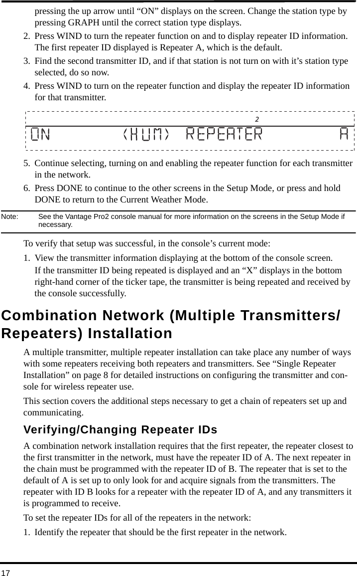 17pressing the up arrow until “ON” displays on the screen. Change the station type by pressing GRAPH until the correct station type displays.2. Press WIND to turn the repeater function on and to display repeater ID information. The first repeater ID displayed is Repeater A, which is the default. 3. Find the second transmitter ID, and if that station is not turn on with it’s station type selected, do so now. 4. Press WIND to turn on the repeater function and display the repeater ID information for that transmitter.5. Continue selecting, turning on and enabling the repeater function for each transmitter in the network.6. Press DONE to continue to the other screens in the Setup Mode, or press and hold DONE to return to the Current Weather Mode.Note:  See the Vantage Pro2 console manual for more information on the screens in the Setup Mode if necessary.To verify that setup was successful, in the console’s current mode:1. View the transmitter information displaying at the bottom of the console screen. If the transmitter ID being repeated is displayed and an “X” displays in the bottom right-hand corner of the ticker tape, the transmitter is being repeated and received by the console successfully.Combination Network (Multiple Transmitters/Repeaters) InstallationA multiple transmitter, multiple repeater installation can take place any number of ways with some repeaters receiving both repeaters and transmitters. See “Single Repeater Installation” on page 8 for detailed instructions on configuring the transmitter and con-sole for wireless repeater use.This section covers the additional steps necessary to get a chain of repeaters set up and communicating.Verifying/Changing Repeater IDsA combination network installation requires that the first repeater, the repeater closest to the first transmitter in the network, must have the repeater ID of A. The next repeater in the chain must be programmed with the repeater ID of B. The repeater that is set to the default of A is set up to only look for and acquire signals from the transmitters. The repeater with ID B looks for a repeater with the repeater ID of A, and any transmitters it is programmed to receive. To set the repeater IDs for all of the repeaters in the network:1. Identify the repeater that should be the first repeater in the network.                      2