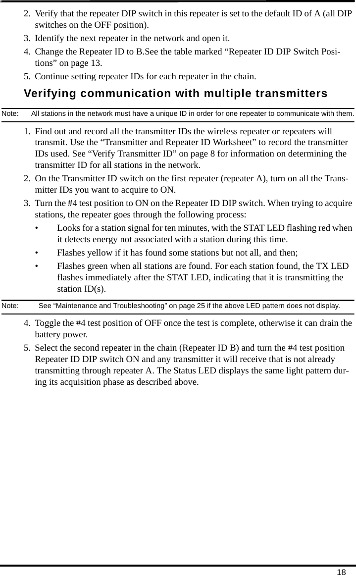 182. Verify that the repeater DIP switch in this repeater is set to the default ID of A (all DIP switches on the OFF position).3. Identify the next repeater in the network and open it.4. Change the Repeater ID to B.See the table marked “Repeater ID DIP Switch Posi-tions” on page 13.5. Continue setting repeater IDs for each repeater in the chain.Verifying communication with multiple transmittersNote:  All stations in the network must have a unique ID in order for one repeater to communicate with them.1. Find out and record all the transmitter IDs the wireless repeater or repeaters will transmit. Use the “Transmitter and Repeater ID Worksheet” to record the transmitter IDs used. See “Verify Transmitter ID” on page 8 for information on determining the transmitter ID for all stations in the network.2. On the Transmitter ID switch on the first repeater (repeater A), turn on all the Trans-mitter IDs you want to acquire to ON.3. Turn the #4 test position to ON on the Repeater ID DIP switch. When trying to acquire stations, the repeater goes through the following process:• Looks for a station signal for ten minutes, with the STAT LED flashing red when it detects energy not associated with a station during this time.• Flashes yellow if it has found some stations but not all, and then;• Flashes green when all stations are found. For each station found, the TX LED flashes immediately after the STAT LED, indicating that it is transmitting the station ID(s).Note:  See “Maintenance and Troubleshooting” on page 25 if the above LED pattern does not display.4. Toggle the #4 test position of OFF once the test is complete, otherwise it can drain the battery power.5. Select the second repeater in the chain (Repeater ID B) and turn the #4 test position Repeater ID DIP switch ON and any transmitter it will receive that is not already transmitting through repeater A. The Status LED displays the same light pattern dur-ing its acquisition phase as described above.