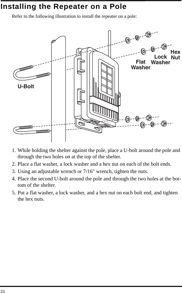 21Installing the Repeater on a PoleRefer to the following illustration to install the repeater on a pole:1. While holding the shelter against the pole, place a U-bolt around the pole and through the two holes on at the top of the shelter. 2. Place a flat washer, a lock washer and a hex nut on each of the bolt ends. 3. Using an adjustable wrench or 7/16&quot; wrench, tighten the nuts.4. Place the second U-bolt around the pole and through the two holes at the bot-tom of the shelter. 5. Put a flat washer, a lock washer, and a hex nut on each bolt end, and tighten the hex nuts. FlatWasherLockWasherHexNutU-Bolt