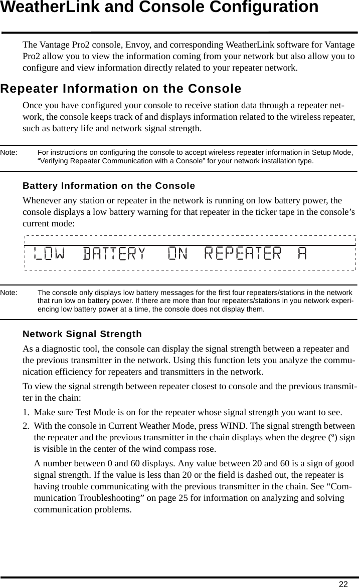 22WeatherLink and Console ConfigurationThe Vantage Pro2 console, Envoy, and corresponding WeatherLink software for Vantage Pro2 allow you to view the information coming from your network but also allow you to configure and view information directly related to your repeater network.Repeater Information on the ConsoleOnce you have configured your console to receive station data through a repeater net-work, the console keeps track of and displays information related to the wireless repeater, such as battery life and network signal strength.Note:  For instructions on configuring the console to accept wireless repeater information in Setup Mode, “Verifying Repeater Communication with a Console” for your network installation type.Battery Information on the ConsoleWhenever any station or repeater in the network is running on low battery power, the console displays a low battery warning for that repeater in the ticker tape in the console’s current mode:Note:  The console only displays low battery messages for the first four repeaters/stations in the network that run low on battery power. If there are more than four repeaters/stations in you network experi-encing low battery power at a time, the console does not display them.Network Signal StrengthAs a diagnostic tool, the console can display the signal strength between a repeater and the previous transmitter in the network. Using this function lets you analyze the commu-nication efficiency for repeaters and transmitters in the network.To view the signal strength between repeater closest to console and the previous transmit-ter in the chain:1. Make sure Test Mode is on for the repeater whose signal strength you want to see. 2. With the console in Current Weather Mode, press WIND. The signal strength between the repeater and the previous transmitter in the chain displays when the degree (º) sign is visible in the center of the wind compass rose.A number between 0 and 60 displays. Any value between 20 and 60 is a sign of good signal strength. If the value is less than 20 or the field is dashed out, the repeater is having trouble communicating with the previous transmitter in the chain. See “Com-munication Troubleshooting” on page 25 for information on analyzing and solving communication problems.