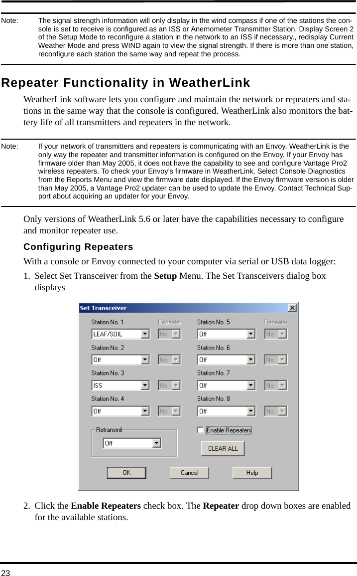 23Note:  The signal strength information will only display in the wind compass if one of the stations the con-sole is set to receive is configured as an ISS or Anemometer Transmitter Station. Display Screen 2 of the Setup Mode to reconfigure a station in the network to an ISS if necessary., redisplay Current Weather Mode and press WIND again to view the signal strength. If there is more than one station, reconfigure each station the same way and repeat the process.Repeater Functionality in WeatherLinkWeatherLink software lets you configure and maintain the network or repeaters and sta-tions in the same way that the console is configured. WeatherLink also monitors the bat-tery life of all transmitters and repeaters in the network. Note:  If your network of transmitters and repeaters is communicating with an Envoy, WeatherLink is the only way the repeater and transmitter information is configured on the Envoy. If your Envoy has firmware older than May 2005, it does not have the capability to see and configure Vantage Pro2 wireless repeaters. To check your Envoy’s firmware in WeatherLink, Select Console Diagnostics from the Reports Menu and view the firmware date displayed. If the Envoy firmware version is older than May 2005, a Vantage Pro2 updater can be used to update the Envoy. Contact Technical Sup-port about acquiring an updater for your Envoy. Only versions of WeatherLink 5.6 or later have the capabilities necessary to configure and monitor repeater use.Configuring RepeatersWith a console or Envoy connected to your computer via serial or USB data logger:1. Select Set Transceiver from the Setup Menu. The Set Transceivers dialog box displays2. Click the Enable Repeaters check box. The Repeater drop down boxes are enabled for the available stations.