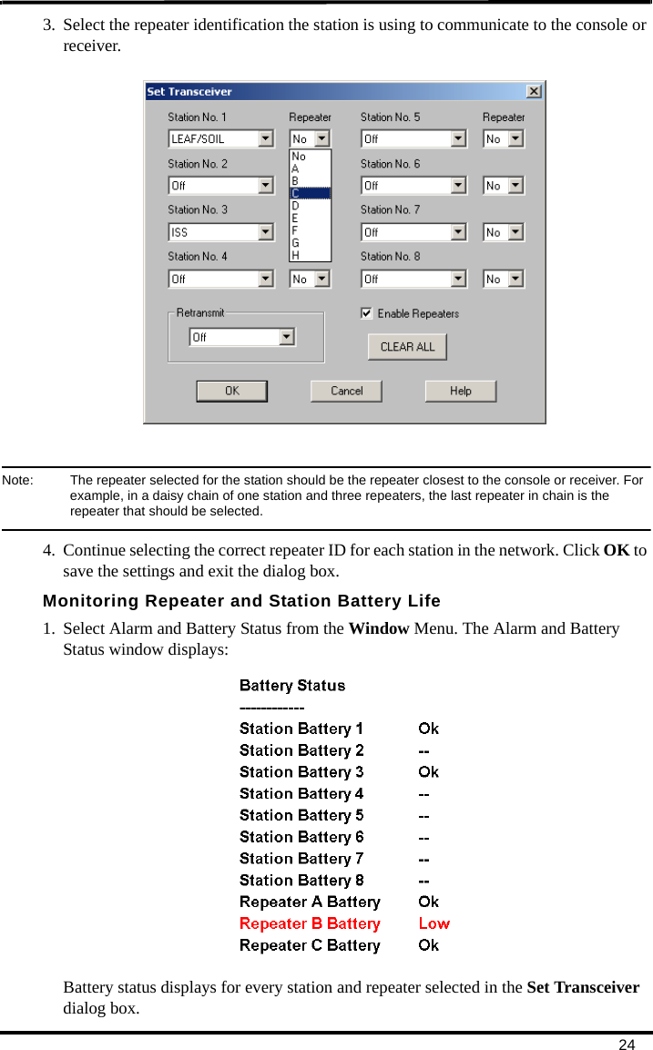 243. Select the repeater identification the station is using to communicate to the console or receiver. Note:  The repeater selected for the station should be the repeater closest to the console or receiver. For example, in a daisy chain of one station and three repeaters, the last repeater in chain is the repeater that should be selected.4. Continue selecting the correct repeater ID for each station in the network. Click OK to save the settings and exit the dialog box.Monitoring Repeater and Station Battery Life1. Select Alarm and Battery Status from the Window Menu. The Alarm and Battery Status window displays:Battery status displays for every station and repeater selected in the Set Transceiver dialog box.