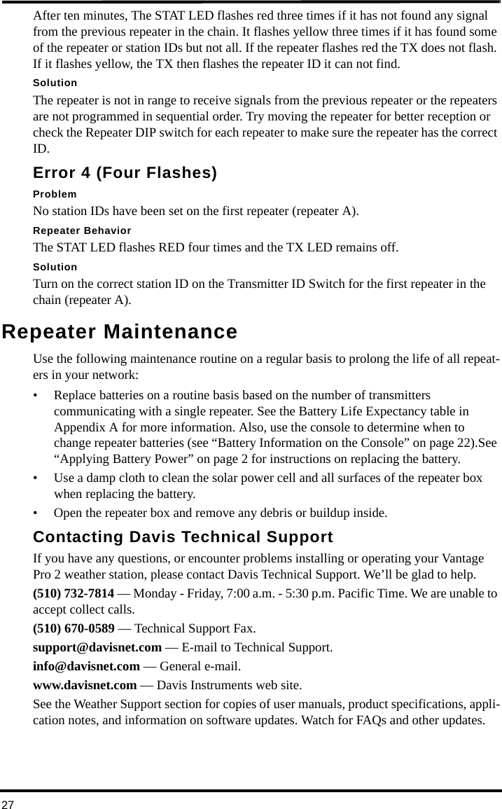 27After ten minutes, The STAT LED flashes red three times if it has not found any signal from the previous repeater in the chain. It flashes yellow three times if it has found some of the repeater or station IDs but not all. If the repeater flashes red the TX does not flash. If it flashes yellow, the TX then flashes the repeater ID it can not find.SolutionThe repeater is not in range to receive signals from the previous repeater or the repeaters are not programmed in sequential order. Try moving the repeater for better reception or check the Repeater DIP switch for each repeater to make sure the repeater has the correct ID.Error 4 (Four Flashes)ProblemNo station IDs have been set on the first repeater (repeater A).Repeater BehaviorThe STAT LED flashes RED four times and the TX LED remains off.SolutionTurn on the correct station ID on the Transmitter ID Switch for the first repeater in the chain (repeater A).Repeater MaintenanceUse the following maintenance routine on a regular basis to prolong the life of all repeat-ers in your network:• Replace batteries on a routine basis based on the number of transmitters communicating with a single repeater. See the Battery Life Expectancy table in Appendix A for more information. Also, use the console to determine when to change repeater batteries (see “Battery Information on the Console” on page 22).See “Applying Battery Power” on page 2 for instructions on replacing the battery.• Use a damp cloth to clean the solar power cell and all surfaces of the repeater box when replacing the battery. • Open the repeater box and remove any debris or buildup inside.Contacting Davis Technical SupportIf you have any questions, or encounter problems installing or operating your Vantage Pro 2 weather station, please contact Davis Technical Support. We’ll be glad to help.(510) 732-7814 — Monday - Friday, 7:00 a.m. - 5:30 p.m. Pacific Time. We are unable to accept collect calls.(510) 670-0589 — Technical Support Fax.support@davisnet.com — E-mail to Technical Support.info@davisnet.com — General e-mail.www.davisnet.com — Davis Instruments web site.See the Weather Support section for copies of user manuals, product specifications, appli-cation notes, and information on software updates. Watch for FAQs and other updates.