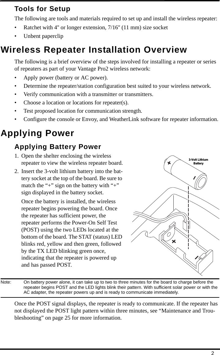 2Tools for SetupThe following are tools and materials required to set up and install the wireless repeater:• Ratchet with 4&apos;&apos; or longer extension, 7/16&apos;&apos; (11 mm) size socket• Unbent paperclipWireless Repeater Installation OverviewThe following is a brief overview of the steps involved for installing a repeater or series of repeaters as part of your Vantage Pro2 wireless network:• Apply power (battery or AC power).• Determine the repeater/station configuration best suited to your wireless network.• Verify communication with a transmitter or transmitters.• Choose a location or locations for repeater(s).• Test proposed location for communication strength.• Configure the console or Envoy, and WeatherLink software for repeater information.Applying PowerApplying Battery Power1. Open the shelter enclosing the wireless repeater to view the wireless repeater board.2. Insert the 3-volt lithium battery into the bat-tery socket at the top of the board. Be sure to match the “+” sign on the battery with “+” sign displayed in the battery socket. Once the battery is installed, the wireless repeater begins powering the board. Once the repeater has sufficient power, the repeater performs the Power-On Self Test (POST) using the two LEDs located at the bottom of the board. The STAT (status) LED blinks red, yellow and then green, followed by the TX LED blinking green once, indicating that the repeater is powered up and has passed POST.Note:  On battery power alone, it can take up to two to three minutes for the board to charge before the repeater begins POST and the LED lights blink their pattern. With sufficient solar power or with the AC adapter, the repeater powers up and is ready to communicate immediately.Once the POST signal displays, the repeater is ready to communicate. If the repeater has not displayed the POST light pattern within three minutes, see “Maintenance and Trou-bleshooting” on page 25 for more information.3-Volt LithiumBattery
