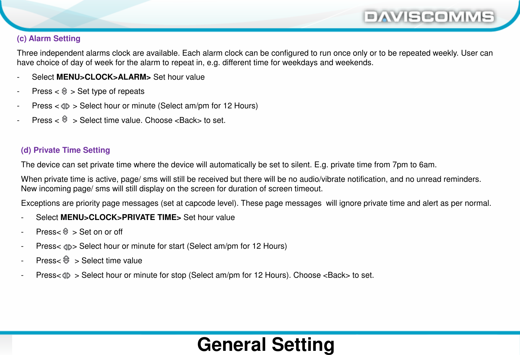 Daviscomms ConfidentialDaviscomms Organization ChartGeneral Setting(c) Alarm SettingThree independent alarms clock are available. Each alarm clock can be configured to run once only or to be repeated weekly. User can have choice of day of week for the alarm to repeat in, e.g. different time for weekdays and weekends.- Select MENU&gt;CLOCK&gt;ALARM&gt; Set hour value- Press &lt;     &gt; Set type of repeats- Press &lt;      &gt; Select hour or minute (Select am/pm for 12 Hours)- Press &lt;      &gt; Select time value. Choose &lt;Back&gt; to set.(d) Private Time SettingThe device can set private time where the device will automatically be set to silent. E.g. private time from 7pm to 6am.When private time is active, page/ sms will still be received but there will be no audio/vibrate notification, and no unread reminders. New incoming page/ sms will still display on the screen for duration of screen timeout.Exceptions are priority page messages (set at capcode level). These page messages  will ignore private time and alert as per normal.- Select MENU&gt;CLOCK&gt;PRIVATE TIME&gt; Set hour value- Press&lt;     &gt; Set on or off- Press&lt;     &gt; Select hour or minute for start (Select am/pm for 12 Hours)- Press&lt;      &gt; Select time value- Press&lt;      &gt; Select hour or minute for stop (Select am/pm for 12 Hours). Choose &lt;Back&gt; to set.