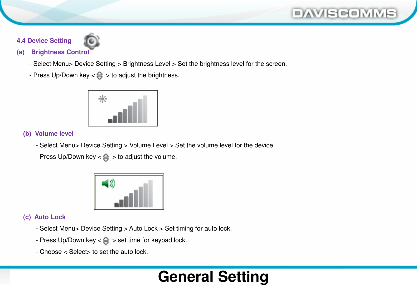 Daviscomms ConfidentialDaviscomms Organization ChartGeneral Setting4.4 Device Setting(a) Brightness Control- Select Menu&gt; Device Setting &gt; Brightness Level &gt; Set the brightness level for the screen. - Press Up/Down key &lt;      &gt; to adjust the brightness.(b)  Volume level - Select Menu&gt; Device Setting &gt; Volume Level &gt; Set the volume level for the device.- Press Up/Down key &lt;      &gt; to adjust the volume.(c)  Auto Lock- Select Menu&gt; Device Setting &gt; Auto Lock &gt; Set timing for auto lock.- Press Up/Down key &lt;      &gt; set time for keypad lock.- Choose &lt; Select&gt; to set the auto lock.