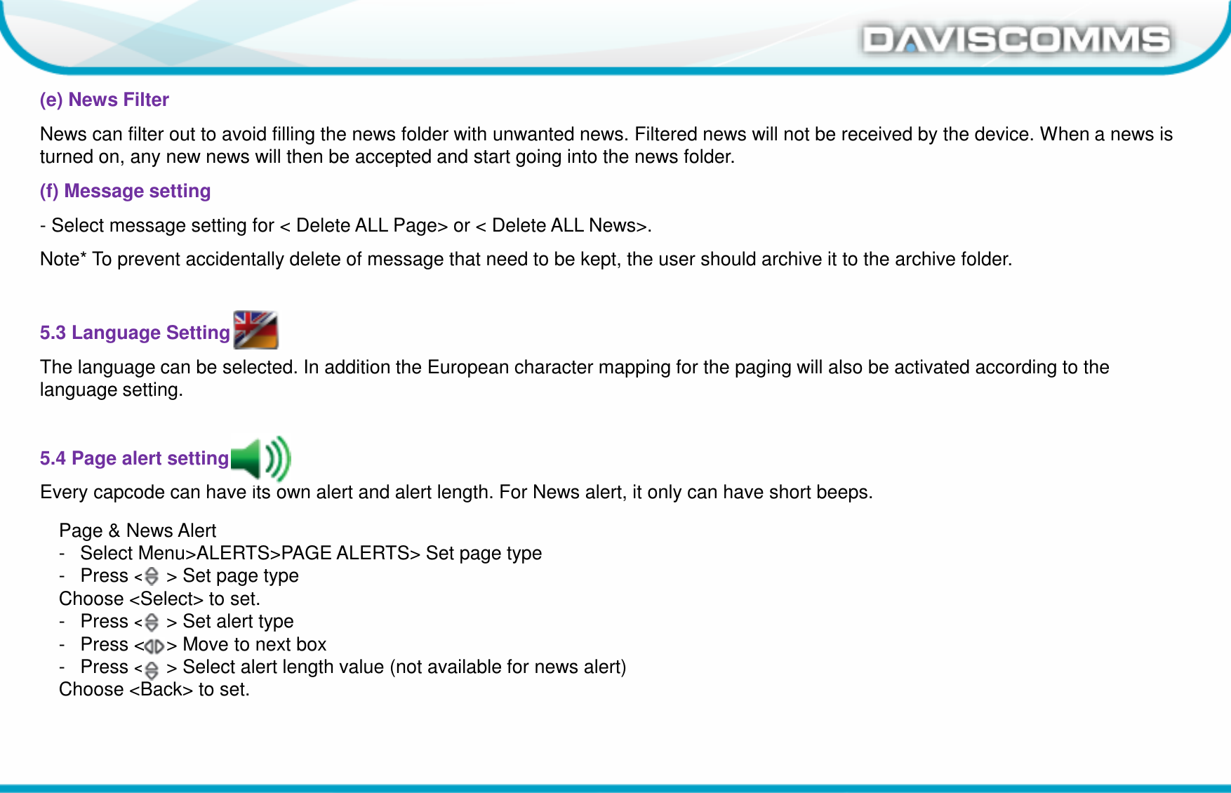 Daviscomms ConfidentialDaviscomms Organization Chart(e) News FilterNews can filter out to avoid filling the news folder with unwanted news. Filtered news will not be received by the device. When a news is turned on, any new news will then be accepted and start going into the news folder.(f) Message setting- Select message setting for &lt; Delete ALL Page&gt; or &lt; Delete ALL News&gt;.Note* To prevent accidentally delete of message that need to be kept, the user should archive it to the archive folder.5.3 Language SettingThe language can be selected. In addition the European character mapping for the paging will also be activated according to the language setting.5.4 Page alert settingEvery capcode can have its own alert and alert length. For News alert, it only can have short beeps.Page &amp; News Alert- Select Menu&gt;ALERTS&gt;PAGE ALERTS&gt; Set page type- Press &lt;    &gt; Set page typeChoose &lt;Select&gt; to set.- Press &lt;    &gt; Set alert type- Press &lt;    &gt; Move to next box- Press &lt;    &gt; Select alert length value (not available for news alert)Choose &lt;Back&gt; to set.