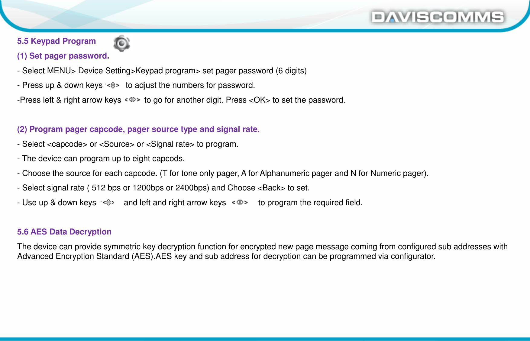 Daviscomms ConfidentialDaviscomms Organization Chart5.5 Keypad Program(1) Set pager password.- Select MENU&gt; Device Setting&gt;Keypad program&gt; set pager password (6 digits)- Press up &amp; down keys          to adjust the numbers for password.-Press left &amp; right arrow keys          to go for another digit. Press &lt;OK&gt; to set the password.(2) Program pager capcode, pager source type and signal rate.- Select &lt;capcode&gt; or &lt;Source&gt; or &lt;Signal rate&gt; to program.- The device can program up to eight capcods.- Choose the source for each capcode. (T for tone only pager, A for Alphanumeric pager and N for Numeric pager).- Select signal rate ( 512 bps or 1200bps or 2400bps) and Choose &lt;Back&gt; to set.- Use up &amp; down keys            and left and right arrow keys              to program the required field.5.6 AES Data DecryptionThe device can provide symmetric key decryption function for encrypted new page message coming from configured sub addresses with Advanced Encryption Standard (AES).AES key and sub address for decryption can be programmed via configurator.