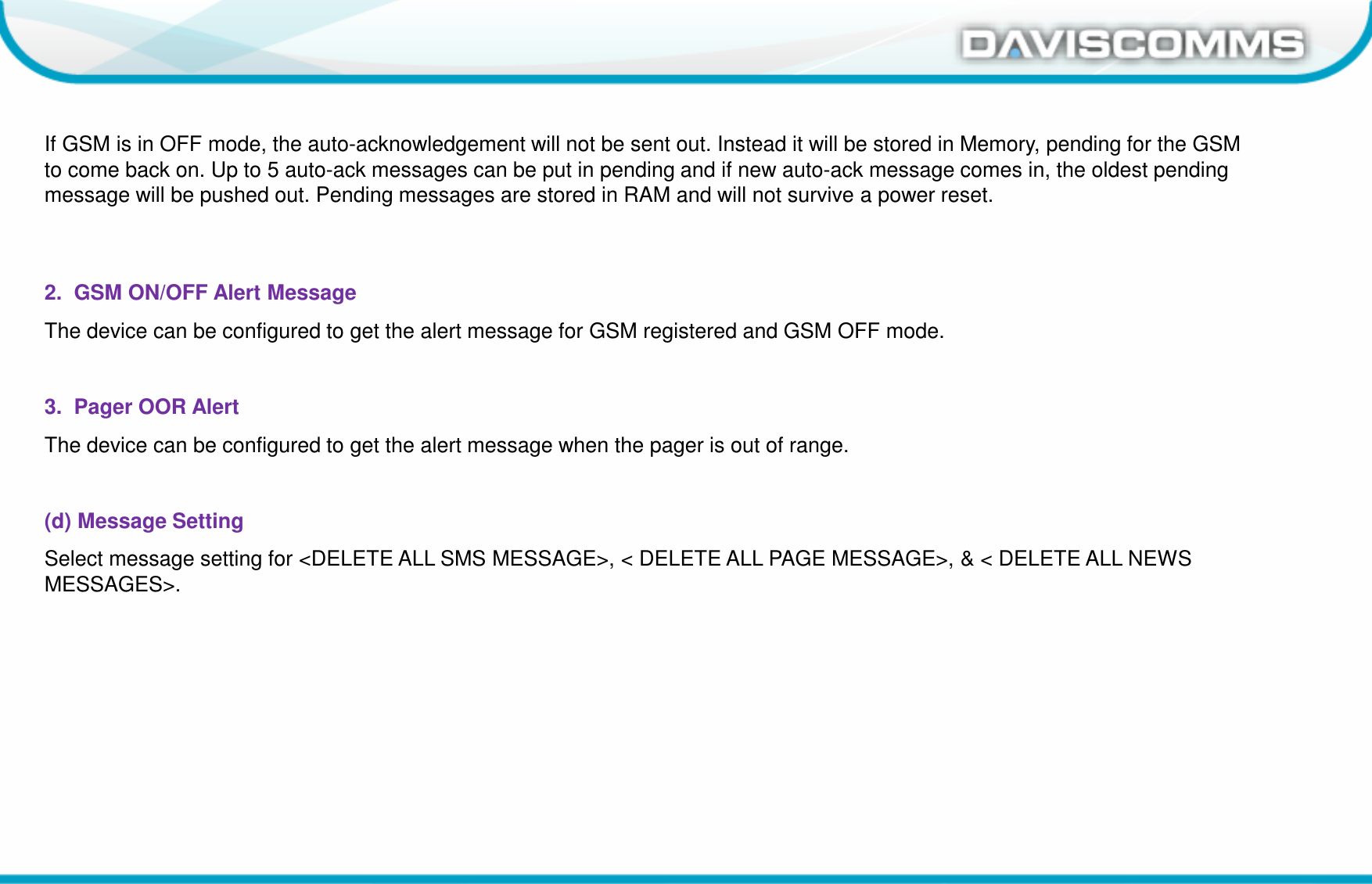 Daviscomms ConfidentialDaviscomms Organization ChartIf GSM is in OFF mode, the auto-acknowledgement will not be sent out. Instead it will be stored in Memory, pending for the GSM to come back on. Up to 5 auto-ack messages can be put in pending and if new auto-ack message comes in, the oldest pending message will be pushed out. Pending messages are stored in RAM and will not survive a power reset.2.  GSM ON/OFF Alert MessageThe device can be configured to get the alert message for GSM registered and GSM OFF mode. 3.  Pager OOR AlertThe device can be configured to get the alert message when the pager is out of range.(d) Message SettingSelect message setting for &lt;DELETE ALL SMS MESSAGE&gt;, &lt; DELETE ALL PAGE MESSAGE&gt;, &amp; &lt; DELETE ALL NEWS MESSAGES&gt;. 
