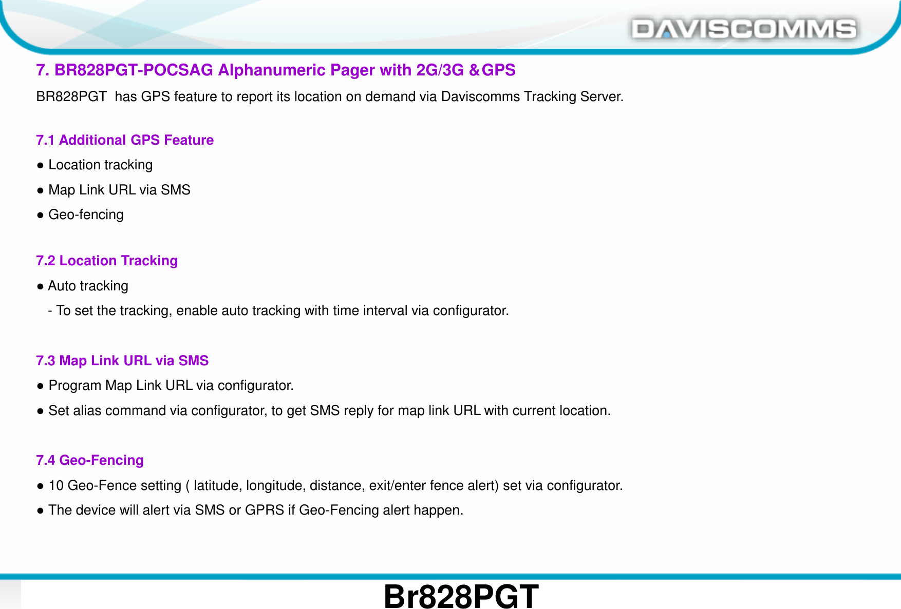 Daviscomms ConfidentialDaviscomms Organization Chart 27Br828PGT7. BR828PGT-POCSAG Alphanumeric Pager with 2G/3G &amp; GPSBR828PGT  has GPS feature to report its location on demand via Daviscomms Tracking Server.7.1 Additional GPS Feature●Location tracking●Map Link URL via SMS●Geo-fencing 7.2 Location Tracking●Auto tracking- To set the tracking, enable auto tracking with time interval via configurator.7.3 Map Link URL via SMS●Program Map Link URL via configurator.●Set alias command via configurator, to get SMS reply for map link URL with current location.7.4 Geo-Fencing●10 Geo-Fence setting ( latitude, longitude, distance, exit/enter fence alert) set via configurator.●The device will alert via SMS or GPRS if Geo-Fencing alert happen.