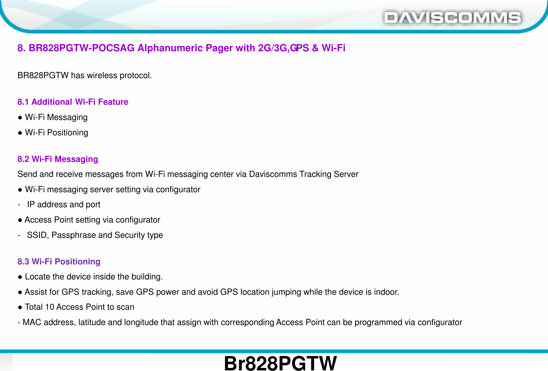 Daviscomms ConfidentialDaviscomms Organization Chart 28Br828PGTW8. BR828PGTW-POCSAG Alphanumeric Pager with 2G/3G,GPS &amp; Wi-FiBR828PGTW has wireless protocol.8.1 Additional Wi-Fi Feature●Wi-Fi Messaging●Wi-Fi Positioning8.2 Wi-Fi MessagingSend and receive messages from Wi-Fi messaging center via Daviscomms Tracking Server●Wi-Fi messaging server setting via configurator- IP address and port●Access Point setting via configurator- SSID, Passphrase and Security type 8.3 Wi-Fi Positioning●Locate the device inside the building. ●Assist for GPS tracking, save GPS power and avoid GPS location jumping while the device is indoor.●Total 10 Access Point to scan- MAC address, latitude and longitude that assign with corresponding Access Point can be programmed via configurator