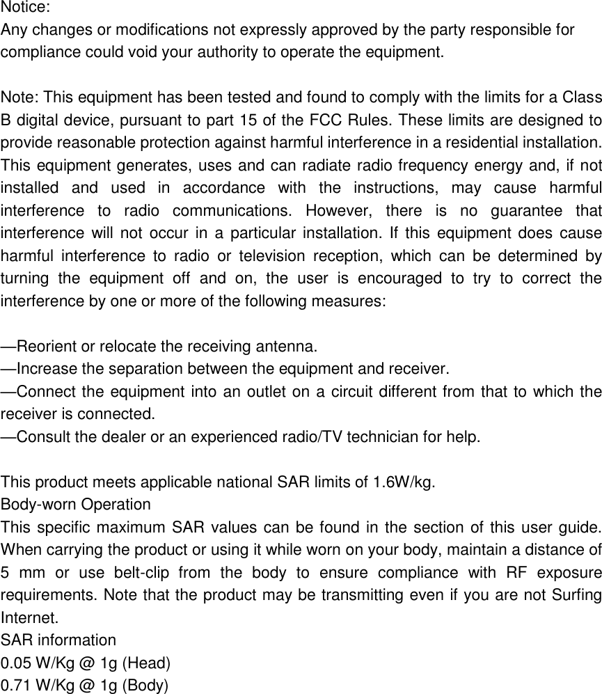 Notice: Any changes or modifications not expressly approved by the party responsible for compliance could void your authority to operate the equipment.  Note: This equipment has been tested and found to comply with the limits for a Class B digital device, pursuant to part 15 of the FCC Rules. These limits are designed to provide reasonable protection against harmful interference in a residential installation. This equipment generates, uses and can radiate radio frequency energy and, if not installed  and  used  in  accordance  with  the  instructions,  may  cause  harmful interference  to  radio  communications.  However,  there  is  no  guarantee  that interference will not  occur  in  a particular installation. If  this  equipment does cause harmful  interference  to  radio  or  television  reception,  which  can  be  determined  by turning  the  equipment  off  and  on,  the  user  is  encouraged  to  try  to  correct  the interference by one or more of the following measures:  —Reorient or relocate the receiving antenna. —Increase the separation between the equipment and receiver. —Connect the equipment into an outlet on a circuit different from that to which the receiver is connected. —Consult the dealer or an experienced radio/TV technician for help.  This product meets applicable national SAR limits of 1.6W/kg. Body-worn Operation This specific maximum SAR values can be found in the section of this user guide. When carrying the product or using it while worn on your body, maintain a distance of 5  mm  or  use  belt-clip  from  the  body  to  ensure  compliance  with  RF  exposure requirements. Note that the product may be transmitting even if you are not Surfing Internet. SAR information 0.05 W/Kg @ 1g (Head) 0.71 W/Kg @ 1g (Body) 