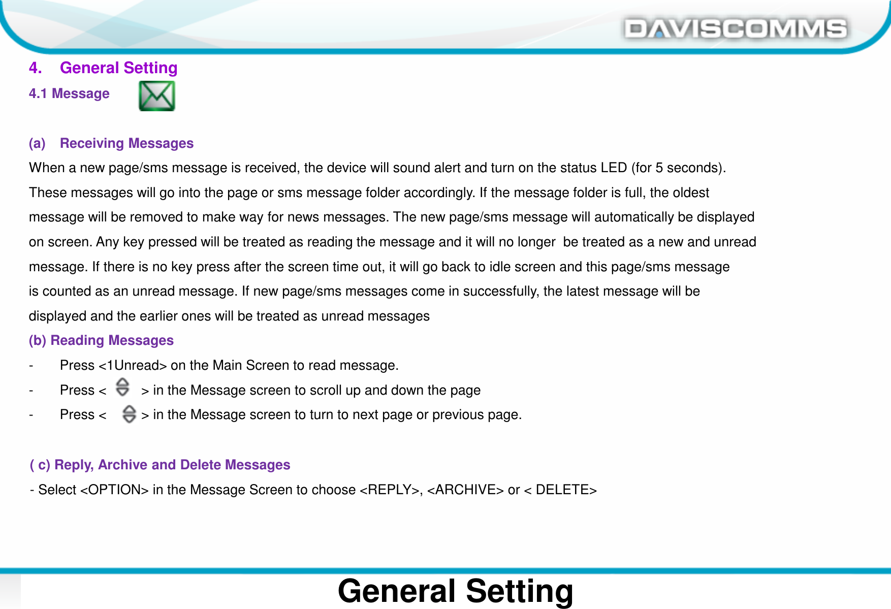 Daviscomms ConfidentialDaviscomms Organization ChartGeneral Setting4.    General Setting4.1 Message (a) Receiving MessagesWhen a new page/sms message is received, the device will sound alert and turn on the status LED (for 5 seconds). These messages will go into the page or sms message folder accordingly. If the message folder is full, the oldestmessage will be removed to make way for news messages. The new page/sms message will automatically be displayed on screen. Any key pressed will be treated as reading the message and it will no longer  be treated as a new and unreadmessage. If there is no key press after the screen time out, it will go back to idle screen and this page/sms message is counted as an unread message. If new page/sms messages come in successfully, the latest message will bedisplayed and the earlier ones will be treated as unread messages(b) Reading Messages- Press &lt;1Unread&gt; on the Main Screen to read message.- Press &lt;         &gt; in the Message screen to scroll up and down the page- Press &lt;         &gt; in the Message screen to turn to next page or previous page.( c) Reply, Archive and Delete Messages- Select &lt;OPTION&gt; in the Message Screen to choose &lt;REPLY&gt;, &lt;ARCHIVE&gt; or &lt; DELETE&gt;