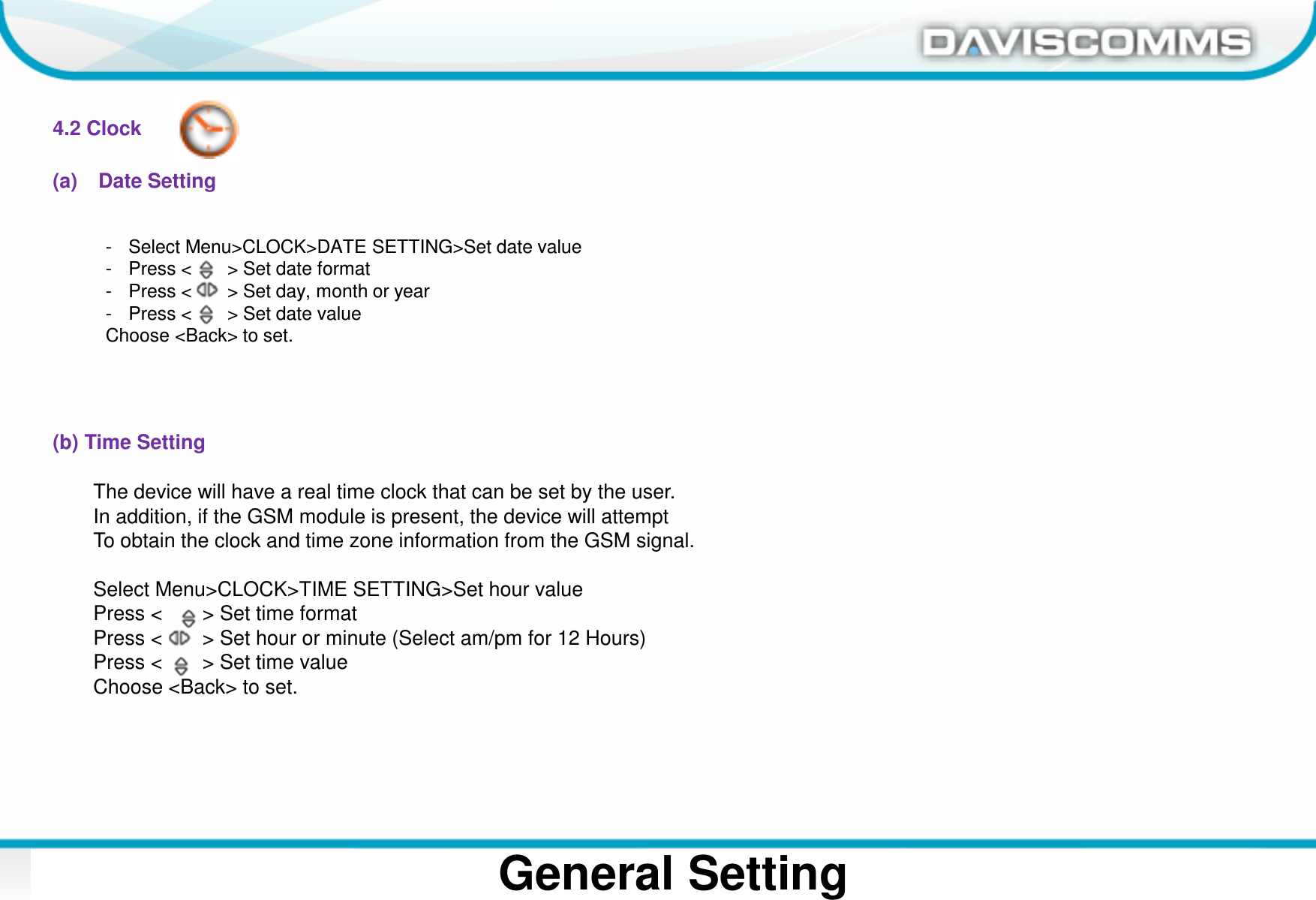 Daviscomms ConfidentialDaviscomms Organization ChartGeneral Setting4.2 Clock(a) Date Setting(b) Time Setting- Select Menu&gt;CLOCK&gt;DATE SETTING&gt;Set date value- Press &lt;       &gt; Set date format- Press &lt;       &gt; Set day, month or year- Press &lt;       &gt; Set date valueChoose &lt;Back&gt; to set.The device will have a real time clock that can be set by the user.In addition, if the GSM module is present, the device will attempt To obtain the clock and time zone information from the GSM signal.Select Menu&gt;CLOCK&gt;TIME SETTING&gt;Set hour valuePress &lt;       &gt; Set time formatPress &lt;       &gt; Set hour or minute (Select am/pm for 12 Hours)Press &lt;       &gt; Set time valueChoose &lt;Back&gt; to set.