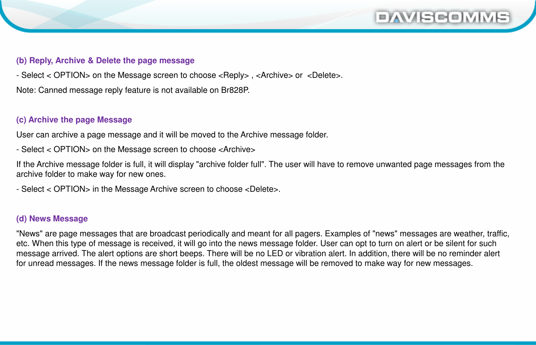 Daviscomms ConfidentialDaviscomms Organization Chart(b) Reply, Archive &amp; Delete the page message- Select &lt; OPTION&gt; on the Message screen to choose &lt;Reply&gt; , &lt;Archive&gt; or  &lt;Delete&gt;.Note: Canned message reply feature is not available on Br828P.(c) Archive the page MessageUser can archive a page message and it will be moved to the Archive message folder. - Select &lt; OPTION&gt; on the Message screen to choose &lt;Archive&gt;If the Archive message folder is full, it will display &quot;archive folder full&quot;. The user will have to remove unwanted page messages from the archive folder to make way for new ones.- Select &lt; OPTION&gt; in the Message Archive screen to choose &lt;Delete&gt;.(d) News Message&quot;News&quot; are page messages that are broadcast periodically and meant for all pagers. Examples of &quot;news&quot; messages are weather, traffic, etc. When this type of message is received, it will go into the news message folder. User can opt to turn on alert or be silent for such message arrived. The alert options are short beeps. There will be no LED or vibration alert. In addition, there will be no reminder alert for unread messages. If the news message folder is full, the oldest message will be removed to make way for new messages.