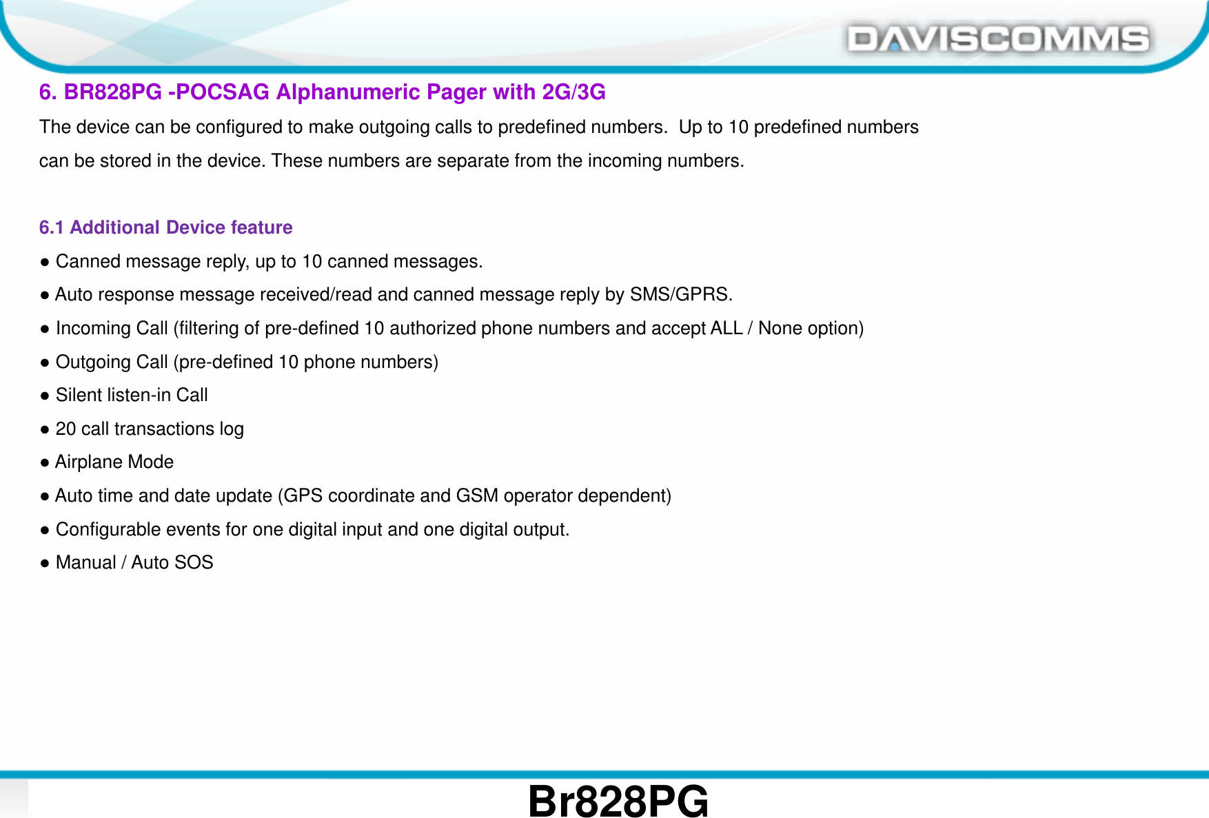 Daviscomms ConfidentialDaviscomms Organization Chart Br828PG6. BR828PG -POCSAG Alphanumeric Pager with 2G/3GThe device can be configured to make outgoing calls to predefined numbers.  Up to 10 predefined numberscan be stored in the device. These numbers are separate from the incoming numbers.6.1 Additional Device feature ●Canned message reply, up to 10 canned messages.●Auto response message received/read and canned message reply by SMS/GPRS.●Incoming Call (filtering of pre-defined 10 authorized phone numbers and accept ALL / None option)●Outgoing Call (pre-defined 10 phone numbers)●Silent listen-in Call●20 call transactions log●Airplane Mode●Auto time and date update (GPS coordinate and GSM operator dependent)●Configurable events for one digital input and one digital output.●Manual / Auto SOS