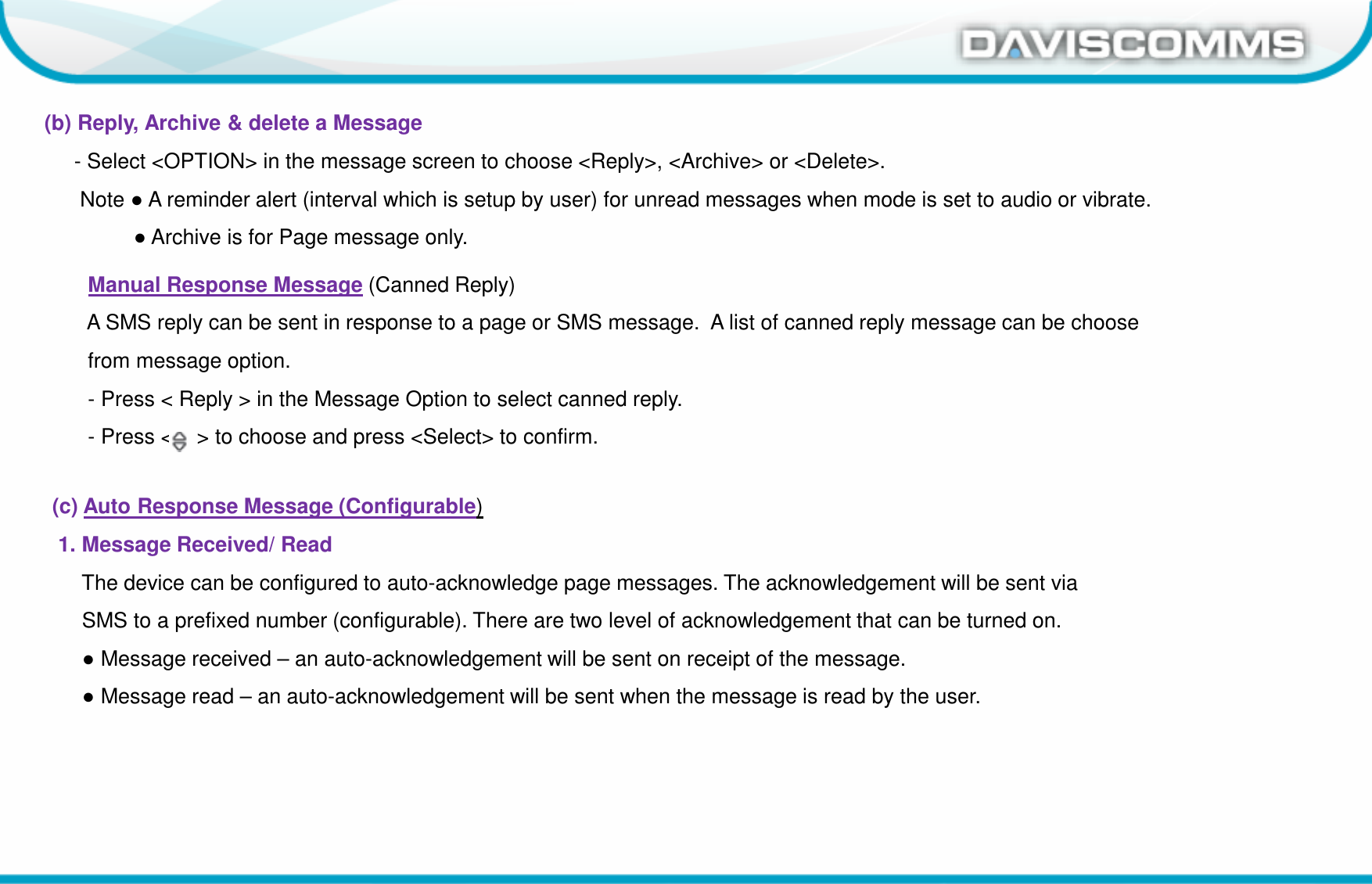 Daviscomms ConfidentialDaviscomms Organization Chart(b) Reply, Archive &amp; delete a Message- Select &lt;OPTION&gt; in the message screen to choose &lt;Reply&gt;, &lt;Archive&gt; or &lt;Delete&gt;.Note ●A reminder alert (interval which is setup by user) for unread messages when mode is set to audio or vibrate.●Archive is for Page message only.Manual Response Message (Canned Reply) A SMS reply can be sent in response to a page or SMS message.  A list of canned reply message can be choose from message option.- Press &lt; Reply &gt; in the Message Option to select canned reply.- Press &lt;    &gt; to choose and press &lt;Select&gt; to confirm.(c) Auto Response Message (Configurable)1. Message Received/ Read The device can be configured to auto-acknowledge page messages. The acknowledgement will be sent viaSMS to a prefixed number (configurable). There are two level of acknowledgement that can be turned on.●Message received – an auto-acknowledgement will be sent on receipt of the message.●Message read – an auto-acknowledgement will be sent when the message is read by the user.