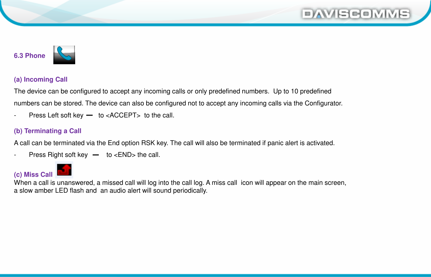Daviscomms ConfidentialDaviscomms Organization Chart6.3 Phone(a) Incoming Call The device can be configured to accept any incoming calls or only predefined numbers.  Up to 10 predefined numbers can be stored. The device can also be configured not to accept any incoming calls via the Configurator.- Press Left soft key        to &lt;ACCEPT&gt;  to the call.(b) Terminating a CallA call can be terminated via the End option RSK key. The call will also be terminated if panic alert is activated.- Press Right soft key          to &lt;END&gt; the call.(c) Miss Call When a call is unanswered, a missed call will log into the call log. A miss call  icon will appear on the main screen, a slow amber LED flash and  an audio alert will sound periodically.
