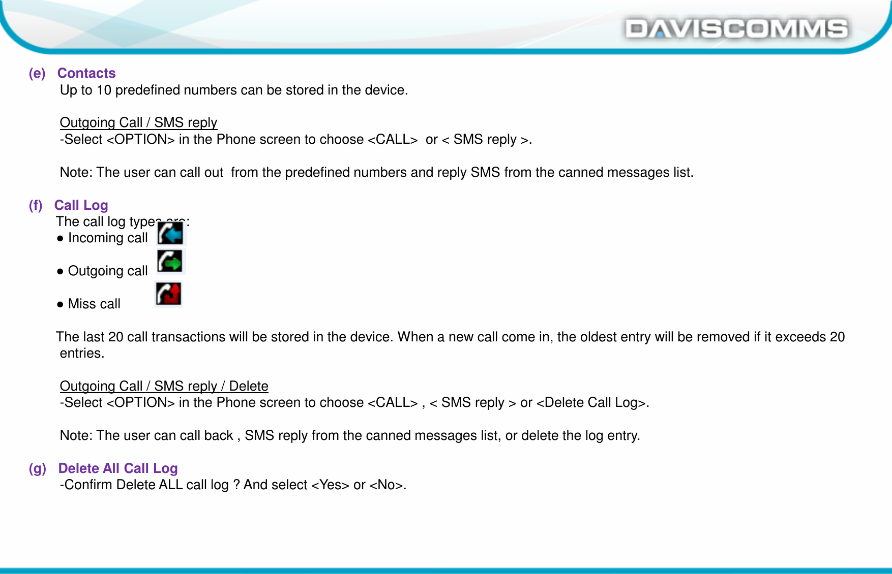 Daviscomms ConfidentialDaviscomms Organization Chart(e)   ContactsUp to 10 predefined numbers can be stored in the device.Outgoing Call / SMS reply-Select &lt;OPTION&gt; in the Phone screen to choose &lt;CALL&gt;  or &lt; SMS reply &gt;.Note: The user can call out  from the predefined numbers and reply SMS from the canned messages list.(f)   Call LogThe call log types are:●Incoming call●Outgoing call ●Miss callThe last 20 call transactions will be stored in the device. When a new call come in, the oldest entry will be removed if it exceeds 20 entries.Outgoing Call / SMS reply / Delete-Select &lt;OPTION&gt; in the Phone screen to choose &lt;CALL&gt; , &lt; SMS reply &gt; or &lt;Delete Call Log&gt;.Note: The user can call back , SMS reply from the canned messages list, or delete the log entry.(g)   Delete All Call Log-Confirm Delete ALL call log ? And select &lt;Yes&gt; or &lt;No&gt;.