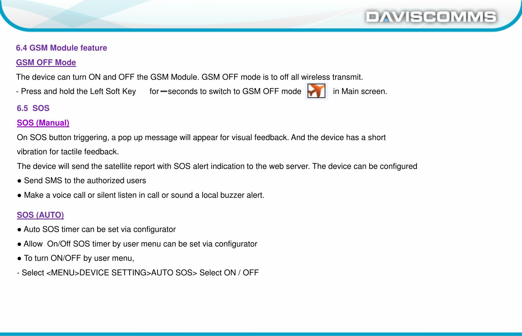 Daviscomms ConfidentialDaviscomms Organization Chart6.4 GSM Module featureGSM OFF ModeThe device can turn ON and OFF the GSM Module. GSM OFF mode is to off all wireless transmit. - Press and hold the Left Soft Key      for 2 seconds to switch to GSM OFF mode              in Main screen.6.5  SOS SOS (Manual)On SOS button triggering, a pop up message will appear for visual feedback. And the device has a shortvibration for tactile feedback.The device will send the satellite report with SOS alert indication to the web server. The device can be configured●Send SMS to the authorized users●Make a voice call or silent listen in call or sound a local buzzer alert.SOS (AUTO)●Auto SOS timer can be set via configurator ●Allow  On/Off SOS timer by user menu can be set via configurator ●To turn ON/OFF by user menu, - Select &lt;MENU&gt;DEVICE SETTING&gt;AUTO SOS&gt; Select ON / OFF 