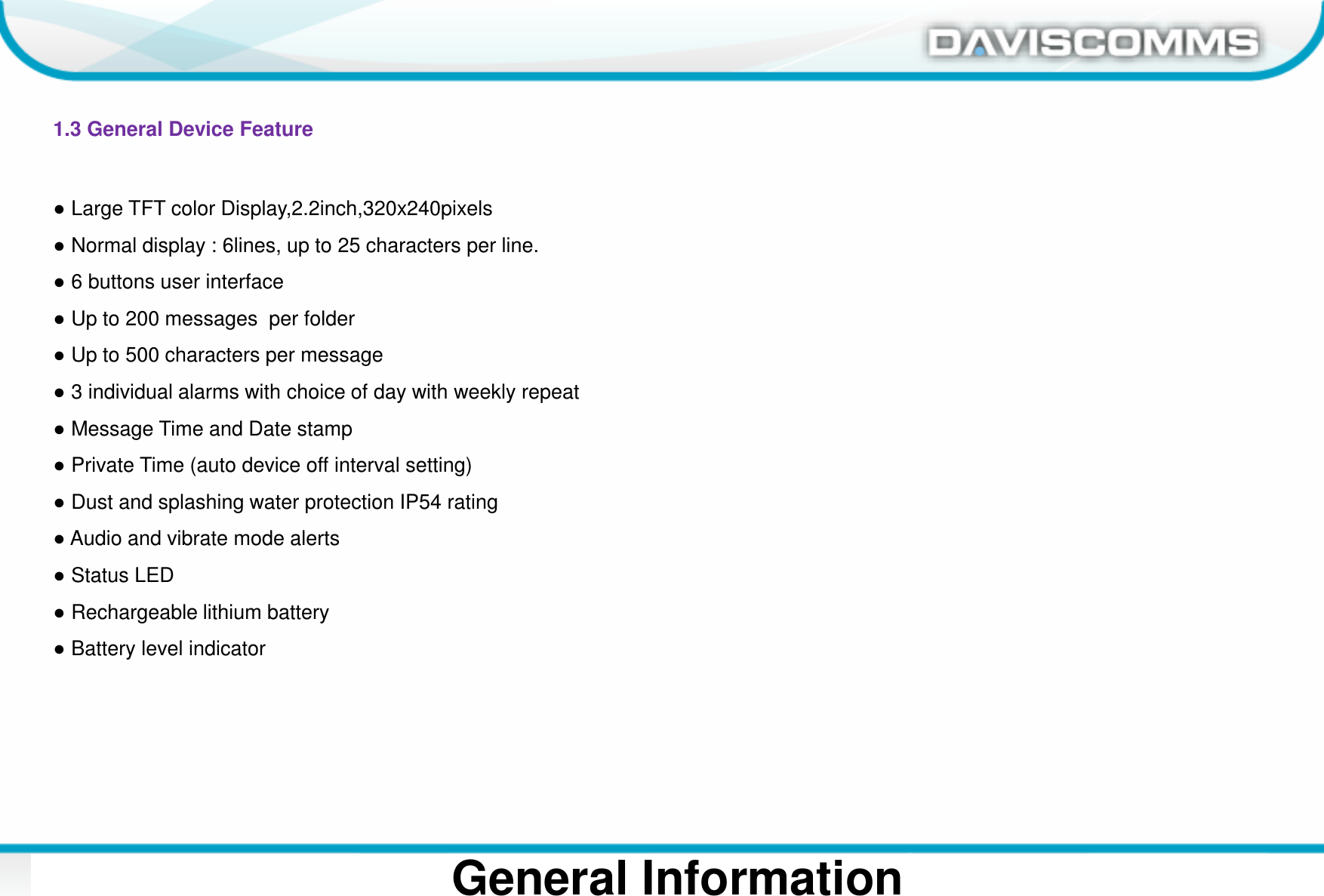 Daviscomms ConfidentialDaviscomms Organization ChartGeneral Information1.3 General Device Feature●Large TFT color Display,2.2inch,320x240pixels●Normal display : 6lines, up to 25 characters per line.●6 buttons user interface●Up to 200 messages  per folder●Up to 500 characters per message●3 individual alarms with choice of day with weekly repeat●Message Time and Date stamp●Private Time (auto device off interval setting)●Dust and splashing water protection IP54 rating●Audio and vibrate mode alerts●Status LED●Rechargeable lithium battery●Battery level indicator