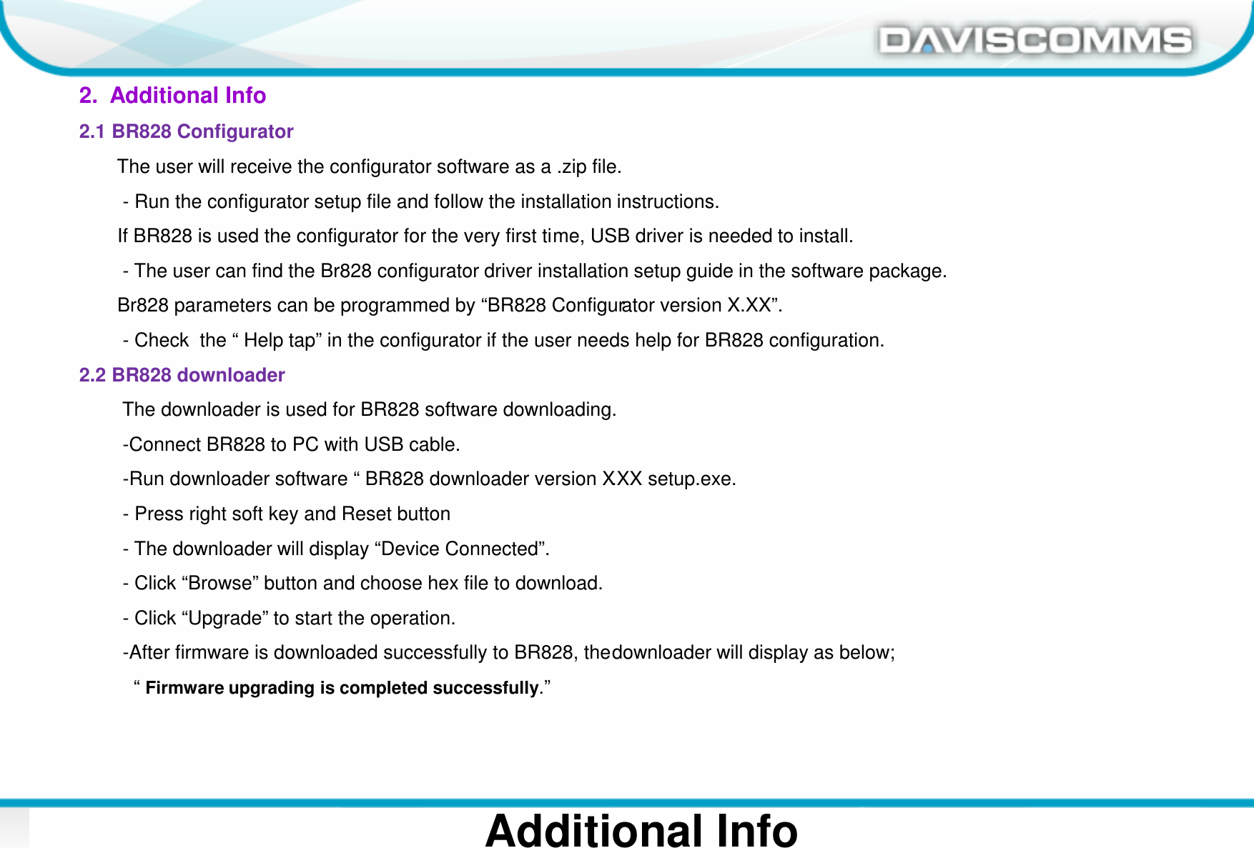 Daviscomms ConfidentialDaviscomms Organization Chart 3Additional Info2.  Additional Info2.1 BR828 ConfiguratorThe user will receive the configurator software as a .zip file. - Run the configurator setup file and follow the installation instructions.If BR828 is used the configurator for the very first time, USB driver is needed to install. - The user can find the Br828 configurator driver installation setup guide in the software package.Br828 parameters can be programmed by “BR828 Configurator version X.XX”.- Check  the “ Help tap” in the configurator if the user needs help for BR828 configuration.2.2 BR828 downloaderThe downloader is used for BR828 software downloading.-Connect BR828 to PC with USB cable.-Run downloader software “ BR828 downloader version X.XX setup.exe.- Press right soft key and Reset button - The downloader will display “Device Connected”.- Click “Browse” button and choose hex file to download.- Click “Upgrade” to start the operation.-After firmware is downloaded successfully to BR828, the downloader will display as below;“ Firmware upgrading is completed successfully.”