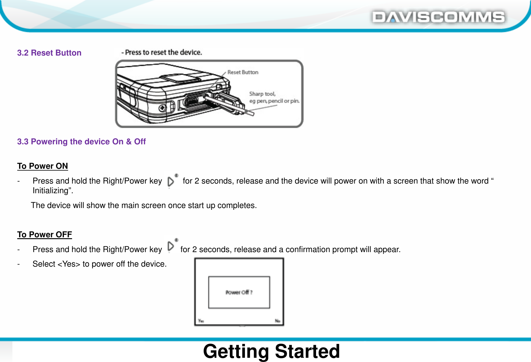 Daviscomms ConfidentialDaviscomms Organization ChartGetting Started3.2 Reset Button3.3 Powering the device On &amp; OffTo Power ON- Press and hold the Right/Power key         for 2 seconds, release and the device will power on with a screen that show the word “ Initializing”.The device will show the main screen once start up completes.To Power OFF- Press and hold the Right/Power key        for 2 seconds, release and a confirmation prompt will appear.- Select &lt;Yes&gt; to power off the device.
