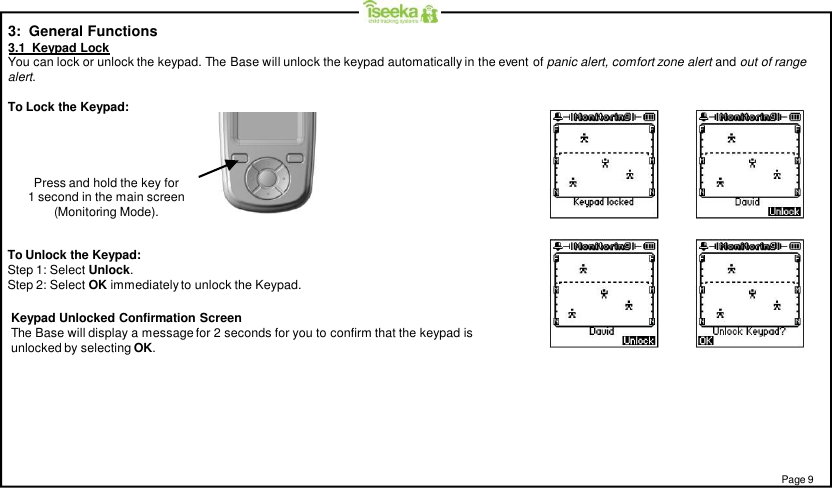 Page 9Keypad Unlocked Confirmation ScreenThe Base will display a message for 2 seconds for you to confirm that the keypad isunlocked by selecting OK.To Unlock the Keypad:Step 1: Select Unlock.Step 2: Select OK immediately to unlock the Keypad.3:  General Functions3.1  Keypad LockYou can lock or unlock the keypad. The Base will unlock the keypad automatically in the event of panic alert, comfort zone alert and out of rangealert.To Lock the Keypad:Press and hold the key for1 second in the main screen(Monitoring Mode).