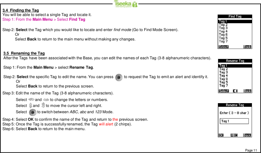 Page 113.4  Finding the TagYou will be able to select a single Tag and locate it.Step 1: From the Main Menu &gt; Select Find TagStep 2: Select the Tag which you would like to locate and enter find mode (Go to Find Mode Screen).OrSelect Back to return to the main menu without making any changes.3.5  Renaming the TagAfter the Tags have been associated with the Base, you can edit the names of each Tag (3-8 alphanumeric characters).Step 1: From the Main Menu &gt; select Rename Tag.Step 2: Select the specific Tag to edit the name. You can press          to request the Tag to emit an alert and identify it.OrSelect Back to return to the previous screen.Step 3: Edit the name of the Tag (3-8 alphanumeric characters).Step 4: Select OK to confirm the name of the Tag and return to the previous screen.Step 5: Once the Tag is successfully renamed, the Tag will alert (2 chirps).Step 6: Select Back to return to the main menu.Select        and        to change the letters or numbers.Select  and   to move the cursor left and right.Select         to switch between ABC,abc and 123 Mode.