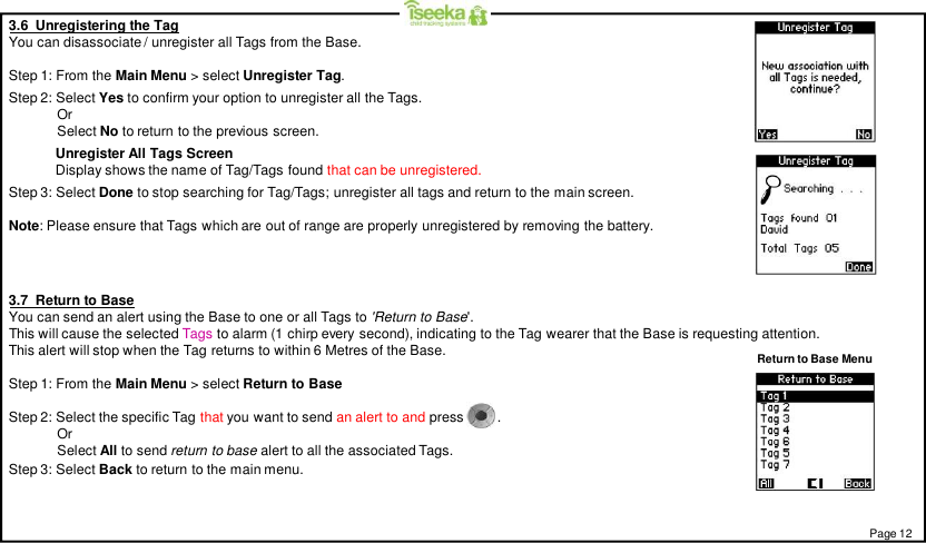 3.6  Unregistering the TagYou can disassociate / unregister all Tags from the Base.Step 1: From the Main Menu &gt; select Unregister Tag.Step 2: Select Yes to confirm your option to unregister all the Tags.OrSelect No to return to the previous screen.Unregister All Tags ScreenDisplay shows the name of Tag/Tags found that can be unregistered.Step 3: Select Done to stop searching for Tag/Tags; unregister all tags and return to the main screen.Note: Please ensure that Tags which are out of range are properly unregistered by removing the battery.Page 123.7  Return to BaseYou can send an alert using the Base to one or all Tags to &apos;Return to Base&apos;.This will cause the selected Tags to alarm (1 chirp every second), indicating to the Tag wearer that the Base is requesting attention.This alert will stop when the Tag returns to within 6 Metres of the Base.Step 1: From the Main Menu &gt; select Return to BaseStep 2: Select the specific Tag that you want to send an alert to and press    .OrSelect All to send return to base alert to all the associated Tags.Return to Base MenuStep 3: Select Back to return to the main menu.