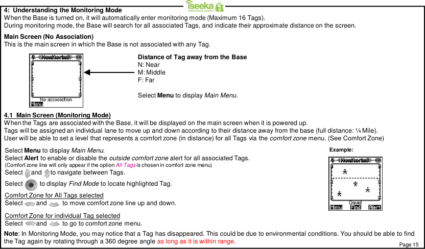 4:  Understanding the Monitoring ModeWhen the Base is turned on, it will automatically enter monitoring mode (Maximum 16 Tags).During monitoring mode, the Base will search for all associated Tags, and indicate their approximate distance on the screen.Main Screen (No Association)This is the main screen in which the Base is not associated with any Tag.4.1  Main Screen (Monitoring Mode)When the Tags are associated with the Base, it will be displayed on the main screen when it is powered up.Tags will be assigned an individual lane to move up and down according to their distance away from the base (full distance: ¼ Mile).User will be able to set a level that represents a comfort zone (in distance) for all Tags via the comfort zone menu. (See Comfort Zone)Select Menu to display Main Menu.Distance of Tag away from the BaseN: NearM: MiddleF: FarPage 15Select Menu to display Main Menu.Select Alert to enable or disable the outside comfort zone alert for all associated Tags.(Comfort zone line will only appear if the option All Tags is chosen in comfort zone menu)Select     and     to navigate between Tags.Select      to display Find Mode to locate highlighted Tag.Comfort Zone for All Tags selectedSelect        and         to move comfort zone line up and down.Comfort Zone for individual Tag selectedSelect and         to go to comfort zone menu.Note: In Monitoring Mode, you may notice that a Tag has disappeared. This could be due to environmental conditions. You should be able to findthe Tag again by rotating through a 360 degree angle as long as it is within range.Example: